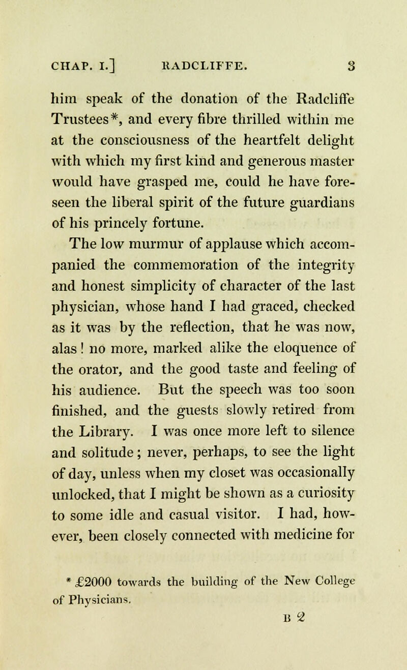 him speak of the donation of the Radcliffe Trustees *, and every fibre thrilled within me at the consciousness of the heartfelt delight with which my first kind and generous master would have grasped me, could he have fore- seen the liberal spirit of the future guardians of his princely fortune. The low murmur of applause which accom- panied the commemoration of the integrity and honest simplicity of character of the last physician, whose hand I had graced, checked as it was by the reflection, that he was now, alas ! no more, marked alike the eloquence of the orator, and the good taste and feeling of his audience. But the speech was too soon finished, and the guests slowly retired from the Library. I was once more left to silence and solitude; never, perhaps, to see the light of day, unless when my closet was occasionally unlocked, that I might be shown as a curiosity to some idle and casual visitor. I had, how- ever, been closely connected with medicine for * £2000 towards the building of the New College of Physicians. B °2