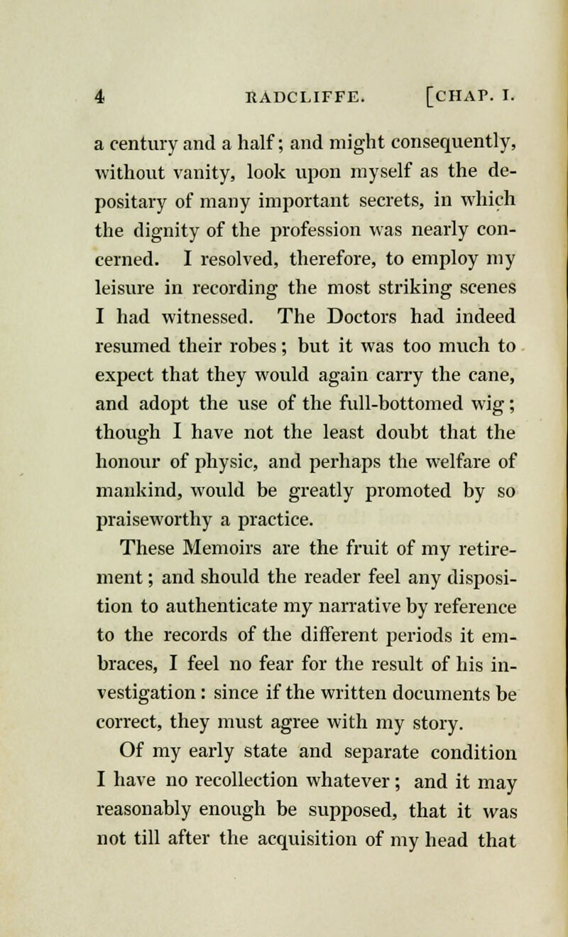 a century and a half; and might consequently, without vanity, look upon myself as the de- positary of many important secrets, in which the dignity of the profession was nearly con- cerned. I resolved, therefore, to employ my leisure in recording the most striking scenes I had witnessed. The Doctors had indeed resumed their robes; but it was too much to expect that they would again carry the cane, and adopt the use of the full-bottomed wig; though I have not the least doubt that the honour of physic, and perhaps the welfare of mankind, would be greatly promoted by so praiseworthy a practice. These Memoirs are the fruit of my retire- ment ; and should the reader feel any disposi- tion to authenticate my narrative by reference to the records of the different periods it em- braces, I feel no fear for the result of his in- vestigation : since if the written documents be correct, they must agree with my story. Of my early state and separate condition I have no recollection whatever; and it may reasonably enough be supposed, that it was not till after the acquisition of my head that