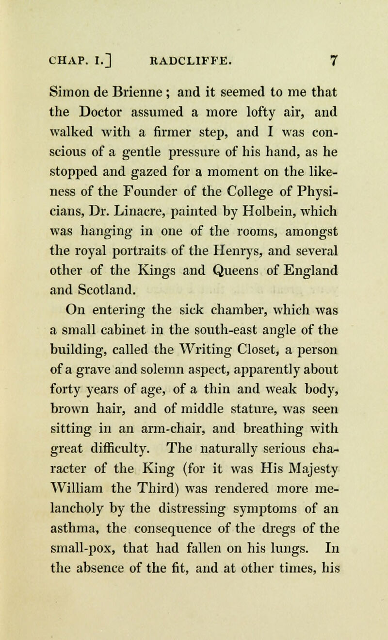 Simon de Brienne ; and it seemed to me that the Doctor assumed a more lofty air, and walked with a firmer step, and I was con- scious of a gentle pressure of his hand, as he stopped and gazed for a moment on the like- ness of the Founder of the College of Physi- cians, Dr. Linacre, painted by Holbein, which was hanging in one of the rooms, amongst the royal portraits of the Henrys, and several other of the Kings and Queens of England and Scotland. On entering the sick chamber, which was a small cabinet in the south-east angle of the building, called the Writing Closet, a person of a grave and solemn aspect, apparently about forty years of age, of a thin and weak body, brown hair, and of middle stature, was seen sitting in an arm-chair, and breathing with great difficulty. The naturally serious cha- racter of the King (for it was His Majesty William the Third) was rendered more me- lancholy by the distressing symptoms of an asthma, the consequence of the dregs of the small-pox, that had fallen on his lungs. In the absence of the fit, and at other times, his