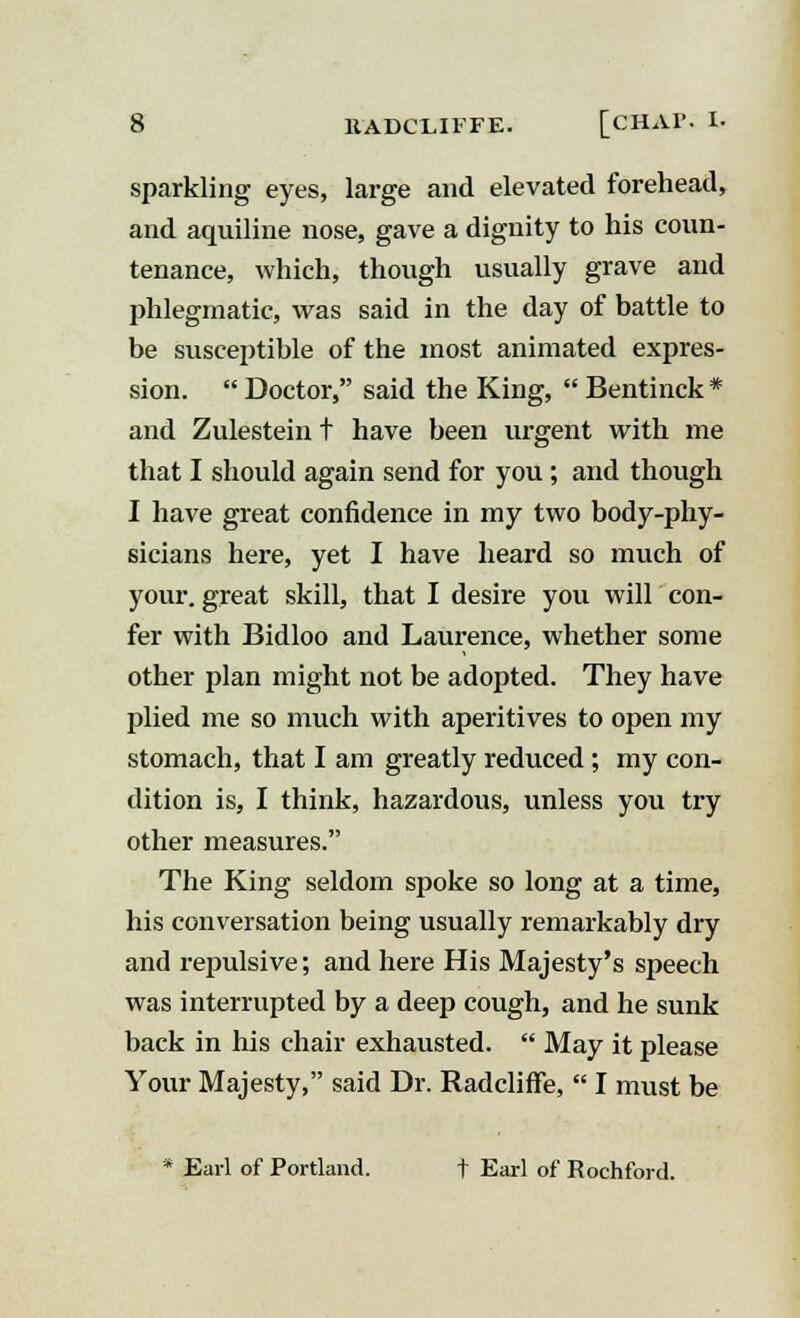 sparkling eyes, large and elevated forehead, and aquiline nose, gave a dignity to his coun- tenance, which, though usually grave and phlegmatic, was said in the day of battle to be susceptible of the most animated expres- sion.  Doctor, said the King,  Bentinck * and Zulestein t have been urgent with me that I should again send for you ; and though I have great confidence in my two body-phy- sicians here, yet I have heard so much of your, great skill, that I desire you will con- fer with Bidloo and Laurence, whether some other plan might not be adopted. They have plied me so much with aperitives to open my stomach, that I am greatly reduced; my con- dition is, I think, hazardous, unless you try other measures. The King seldom spoke so long at a time, his conversation being usually remarkably dry and repulsive; and here His Majesty's speech was interrupted by a deep cough, and he sunk back in his chair exhausted.  May it please Your Majesty, said Dr. RadclifFe,  I must be * Earl of Portland. t Earl of Rochford.