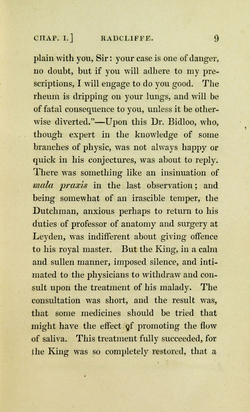 plain with you, Sir: your case is one of danger, no doubt, but if you will adhere to my pre- scriptions, I will engage to do you good. The rheum is dripping on your lungs, and will be of fatal consequence to you, unless it be other- wise diverted.—Upon this Dr. Bidloo, who, though expert in the knowledge of some branches of physic, was not always happy or quick in his conjectures, was about to reply. There was something like an insinuation of mala praxis in the last observation; and being somewhat of an irascible temper, the Dutchman, anxious perhaps to return to his duties of professor of anatomy and surgery at Leyden, was indifferent about giving offence to his royal master. But the King, in a calm and sullen manner, imposed silence, and inti- mated to the physicians to withdraw and con- sult upon the treatment of his malady. The consultation was short, and the result was, that some medicines should be tried that might have the effect gf promoting the flow of saliva. This treatment fully succeeded, for the King was so completely restored, that a