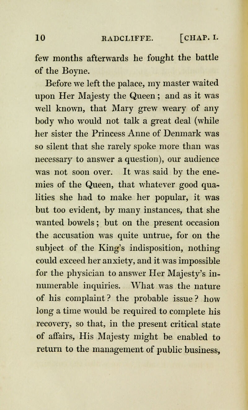 few months afterwards he fought the hattle of the Boyne. Before we left the palace, my master waited upon Her Majesty the Queen; aud as it was well known, that Mary grew weary of any body who would not talk a great deal (while her sister the Princess Anne of Denmark was so silent that she rarely spoke more than was necessary to answer a question), our audience was not soon over. It was said by the ene- mies of the Queen, that whatever good qua- lities she had to make her popular, it was but too evident, by many instances, that she wanted bowels; but on the present occasion the accusation was quite untrue, for on the subject of the King's indisposition, nothing could exceed her anxiety, and it was impossible for the physician to answer Her Majesty's in- numerable inquiries. What was the nature of his complaint? the probable issue? how long a time would be required to complete his recovery, so that, in the present critical state of affairs, His Majesty might be enabled to return to the management of public business,