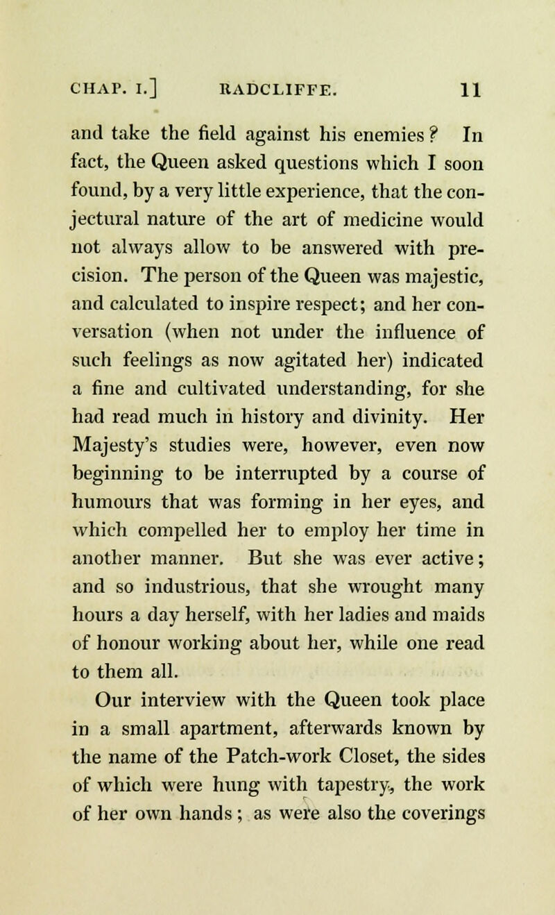 and take the field against his enemies ? In fact, the Queen asked questions which I soon found, by a very little experience, that the con- jectural nature of the art of medicine would not always allow to be answered with pre- cision. The person of the Queen was majestic, and calculated to inspire respect; and her con- versation (when not under the influence of such feelings as now agitated her) indicated a fine and cultivated understanding, for she had read much in history and divinity. Her Majesty's studies were, however, even now beginning to be interrupted by a course of humours that was forming in her eyes, and which compelled her to employ her time in another manner. But she was ever active; and so industrious, that she wrought many hours a day herself, with her ladies and maids of honour working about her, while one read to them all. Our interview with the Queen took place in a small apartment, afterwards known by the name of the Patch-work Closet, the sides of which were hung with tapestry, the work of her own hands ; as were also the coverings