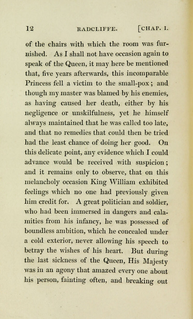 of the chairs with which the room was fur- nished. As I shall not have occasion again to speak of the Queen, it may here be mentioned that, five years afterwards, this incomparable Princess fell a victim to the small-pox; and though my master was blamed by his enemies, as having caused her death, either by his negligence or unskilfulness, yet he himself always maintained that he was called too late, and that no remedies that could then be tried had the least chance of doing her good. On this delicate point, any evidence which I could advance would be received with suspicion; and it remains only to observe, that on this melancholy occasion King William exhibited feelings which no one had previously given him credit for. A great politician and soldier, who had been immersed in dangers and cala- mities from his infancy, he was possessed of boundless ambition, which he concealed under a cold exterior, never allowing his speech to betray the wishes of his heart. But during the last sickness of the Queen, His Majesty was in an agony that amazed every one about his person, fainting often, and breaking out