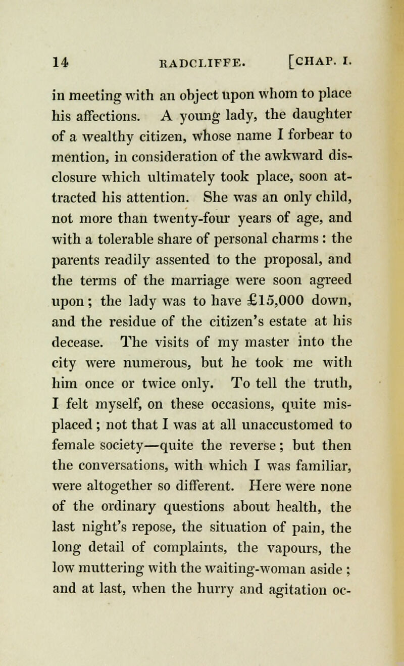 in meeting with an object upon whom to place his affections. A young lady, the daughter of a wealthy citizen, whose name I forbear to mention, in consideration of the awkward dis- closure which ultimately took place, soon at- tracted his attention. She was an only child, not more than twenty-four years of age, and with a tolerable share of personal charms : the parents readily assented to the proposal, and the terms of the marriage were soon agreed upon; the lady was to have £15,000 down, and the residue of the citizen's estate at his decease. The visits of my master into the city were numerous, but he took me with him once or twice only. To tell the truth, I felt myself, on these occasions, quite mis- placed ; not that I was at all unaccustomed to female society—quite the reverse; but then the conversations, with which I was familiar, were altogether so different. Here were none of the ordinary questions about health, the last night's repose, the situation of pain, the long detail of complaints, the vapours, the low muttering with the waiting-woman aside ; and at last, when the hurry and agitation oc-