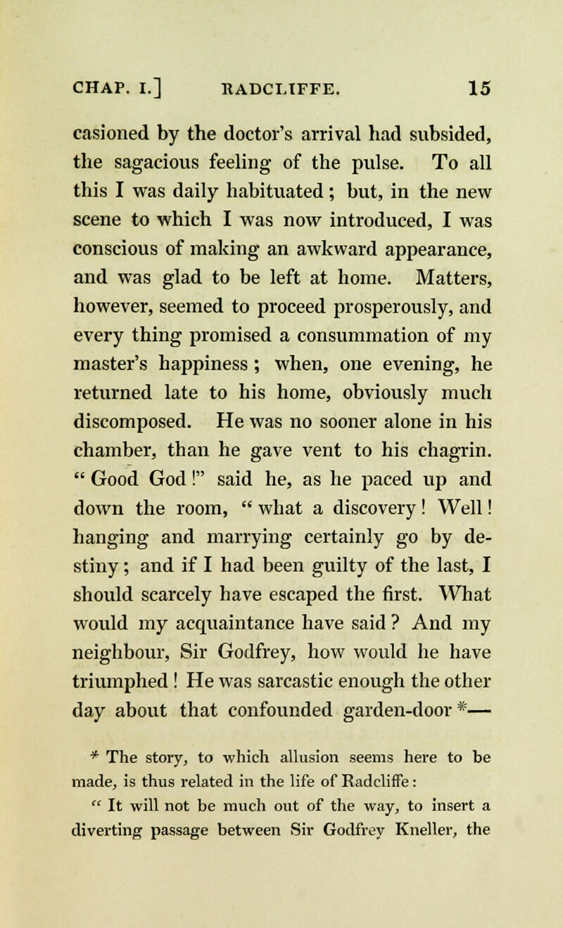 casioned by the doctor's arrival had subsided, the sagacious feeling of the pulse. To all this I was daily habituated; but, in the new scene to which I was now introduced, I was conscious of making an awkward appearance, and was glad to be left at home. Matters, however, seemed to proceed prosperously, and every thing promised a consummation of my master's happiness ; when, one evening, he returned late to his home, obviously much discomposed. He was no sooner alone in his chamber, than he gave vent to his chagrin.  Good God! said he, as he paced up and down the room,  what a discovery! Well! hanging and marrying certainly go by de- stiny ; and if I had been guilty of the last, I should scarcely have escaped the first. What would my acquaintance have said ? And my neighbour, Sir Godfrey, how would he have triumphed ! He was sarcastic enough the other day about that confounded garden-door*— * The story, to which allusion seems here to be made, is thus related in the life of Radcliffe:  It will not be much out of the way, to insert a diverting passage between Sir Godfrey Kneller, the