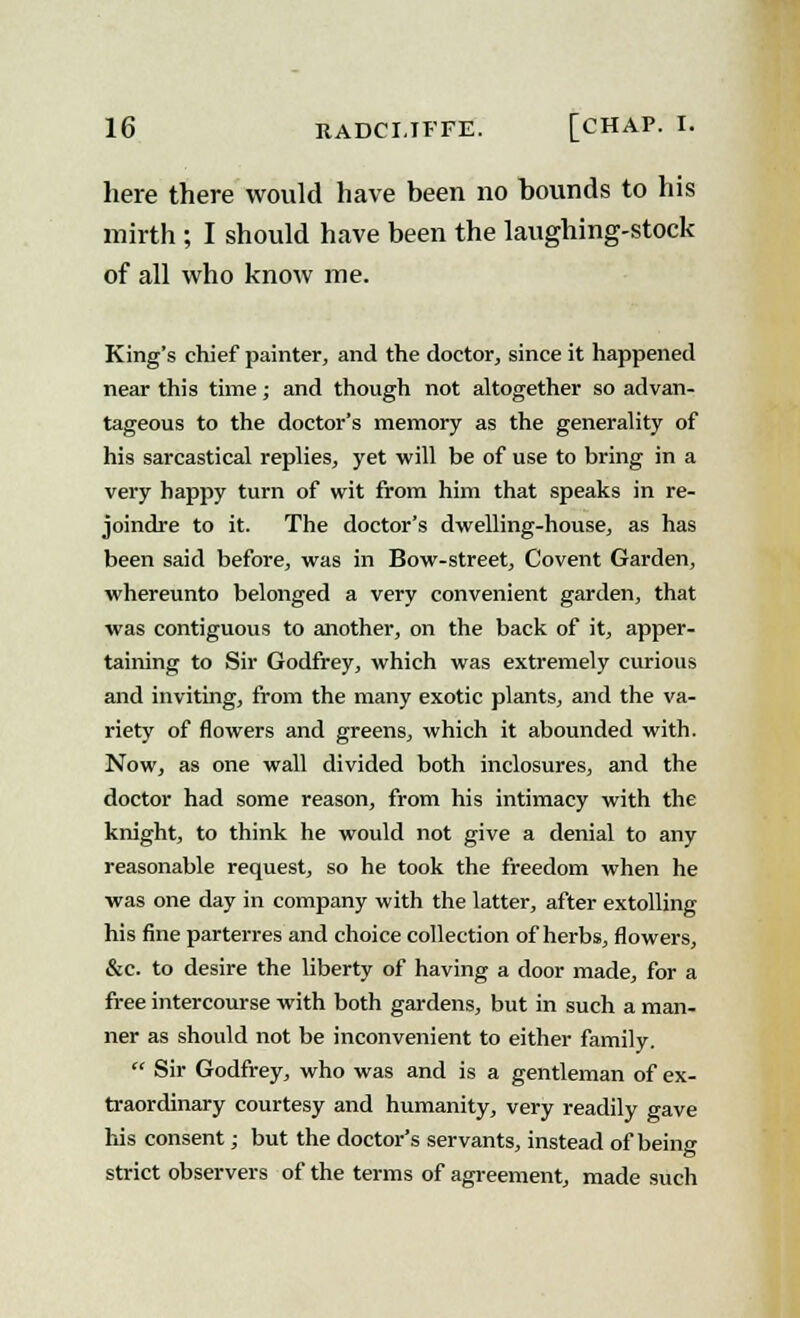 here there would have been no bounds to his mirth ; I should have been the laughing-stock of all who know me. King's chief painter, and the doctor, since it happened near this time; and though not altogether so advan- tageous to the doctor's memory as the generality of his sarcastical replies, yet -will be of use to bring in a very happy turn of wit from him that speaks in re- joindre to it. The doctor's dwelling-house, as has been said before, was in Bow-street, Covent Garden, whereunto belonged a very convenient garden, that was contiguous to another, on the back of it, apper- taining to Sir Godfrey, which was extremely curious and inviting, from the many exotic plants, and the va- riety of flowers and greens, which it abounded with. Now, as one wall divided both inclosures, and the doctor had some reason, from his intimacy with the knight, to think he would not give a denial to any reasonable request, so he took the freedom when he ■was one day in company with the latter, after extolling his fine parterres and choice collection of herbs, flowers, &c. to desire the liberty of having a door made, for a free intercourse with both gardens, but in such a man- ner as should not be inconvenient to either family.  Sir Godfrey, who was and is a gentleman of ex- traordinary courtesy and humanity, very readily gave his consent; but the doctor's servants, instead of being strict observers of the terms of agreement, made such