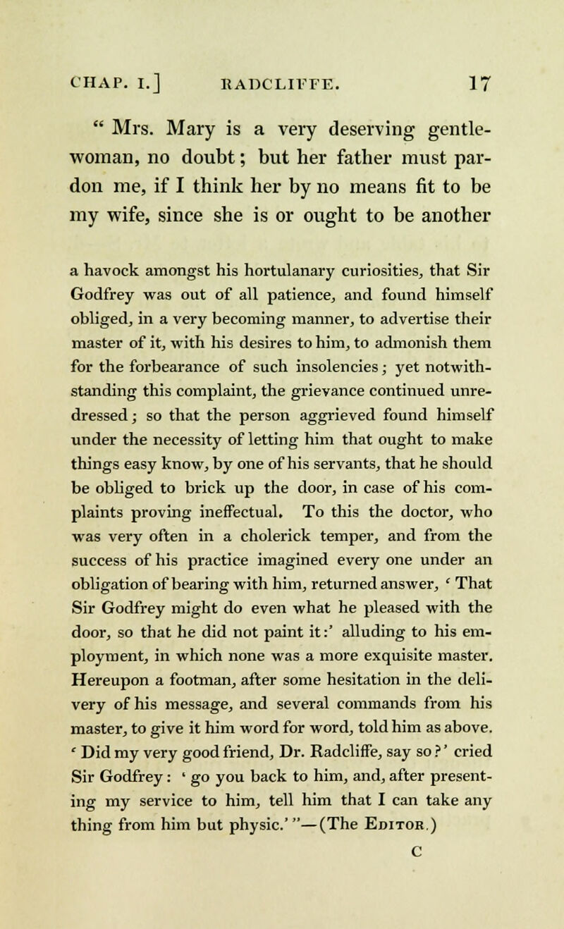  Mrs. Mary is a very deserving gentle- woman, no doubt; but her father must par- don me, if I think her by no means fit to be my wife, since she is or ought to be another a havock amongst his hortulanary curiosities, that Sir Godfrey was out of all patience, and found himself obliged, in a very becoming manner, to advertise their master of it, with his desires to him, to admonish them for the forbearance of such insolencies; yet notwith- standing this complaint, the grievance continued unre- dressed; so that the person aggrieved found himself under the necessity of letting him that ought to make things easy know, by one of his servants, that he should be obliged to brick up the door, in case of his com- plaints proving ineffectual. To this the doctor, who was very often in a cholerick temper, and from the success of his practice imagined every one under an obligation of bearing with him, returned answer, ' That Sir Godfrey might do even what he pleased with the door, so that he did not paint it:' alluding to his em- ployment, in which none was a more exquisite master. Hereupon a footman, after some hesitation in the deli- very of his message, and several commands from his master, to give it him word for word, told him as above. ' Did my very good friend, Dr. Radcliffe, say so ?' cried Sir Godfrey: ' go you back to him, and, after present- ing my service to him, tell him that I can take any thing from him but physic.'—(The Editor.) C