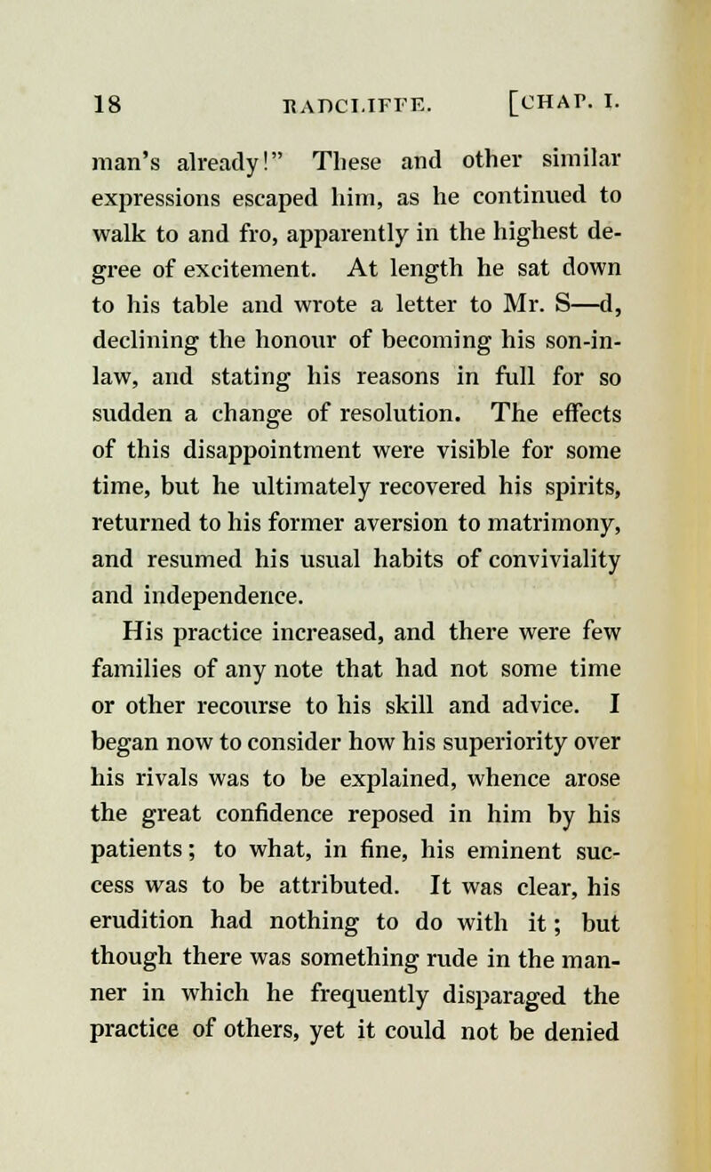 man's already! These and other similar expressions escaped him, as he continued to walk to and fro, apparently in the highest de- gree of excitement. At length he sat down to his table and wrote a letter to Mr. S—d, declining the honour of becoming his son-in- law, and stating his reasons in full for so sudden a change of resolution. The effects of this disappointment were visible for some time, but he ultimately recovered his spirits, returned to his former aversion to matrimony, and resumed his usual habits of conviviality and independence. His practice increased, and there were few families of any note that had not some time or other recourse to his skill and advice. I began now to consider how his superiority over his rivals was to be explained, whence arose the great confidence reposed in him by his patients; to what, in fine, his eminent suc- cess was to be attributed. It was clear, his erudition had nothing to do with it; but though there was something rude in the man- ner in which he frequently disparaged the practice of others, yet it could not be denied