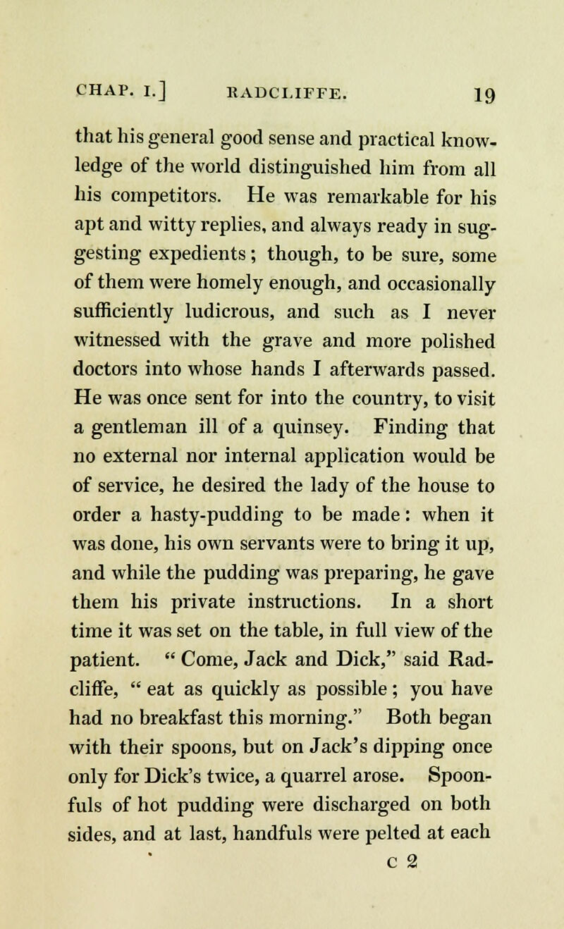 that his general good sense and practical know- ledge of the world distinguished him from all his competitors. He was remarkable for his apt and witty replies, and always ready in sug- gesting expedients; though, to be sure, some of them were homely enough, and occasionally sufficiently ludicrous, and such as I never witnessed with the grave and more polished doctors into whose hands I afterwards passed. He was once sent for into the country, to visit a gentleman ill of a quinsey. Finding that no external nor internal application would be of service, he desired the lady of the house to order a hasty-pudding to be made: when it was done, his own servants were to bring it up, and while the pudding was preparing, he gave them his private instructions. In a short time it was set on the table, in full view of the patient.  Come, Jack and Dick, said Rad- cliffe,  eat as quickly as possible; you have had no breakfast this morning. Both began with their spoons, but on Jack's dipping once only for Dick's twice, a quarrel arose. Spoon- fuls of hot pudding were discharged on both sides, and at last, handfuls were pelted at each c 2