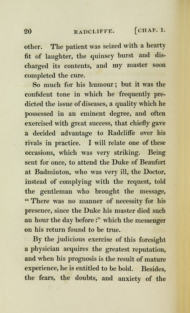 other. The patient was seized with a hearty fit of laughter, the quinsey burst and dis- charged its contents, and my master soon completed the cure. So much for his humour; but it was the confident tone in which he frequently pre- dicted the issue of diseases, a quality which he possessed in an eminent degree, and often exercised with great success, that chiefly gave a decided advantage to Radcliffe over his rivals in practice. I will relate one of these occasions, which was very striking. Being sent for once, to attend the Duke of Beaufort at Badminton, who was very ill, the Doctor, instead of complying with the request, told the gentleman who brought the message,  There was no manner of necessity for his presence, since the Duke his master died such an hour the day before: which the messenger on his return found to be true. By the judicious exercise of this foresight a physician acquires the greatest reputation, and when his prognosis is the result of mature experience, he is entitled to be bold. Besides, the fears, the doubts, and anxiety of the