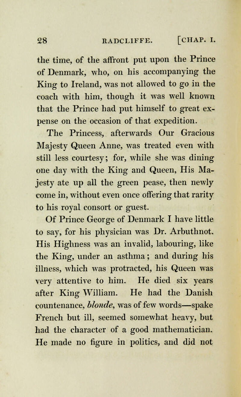 the time, of the affront put upon the Prince of Denmark, who, on his accompanying the King to Ireland, was not allowed to go in the coach with him, though it was well known that the Prince had put himself to great ex- pense on the occasion of that expedition. The Princess, afterwards Our Gracious Majesty Queen Anne, was treated even with still less courtesy; for, while she was dining one day with the King and Queen, His Ma- jesty ate up all the green pease, then newly come in, without even once offering that rarity to his royal consort or guest. Of Prince George of Denmark I have little to say, for his physician was Dr. Arbuthnot. His Highness was an invalid, labouring, like the King, under an asthma; and during his illness, which was protracted, his Queen was very attentive to him. He died six years after King William. He had the Danish countenance, blonde, was of few words—spake French but ill, seemed somewhat heavy, but had the character of a good mathematician. He made no figure in politics, and did not