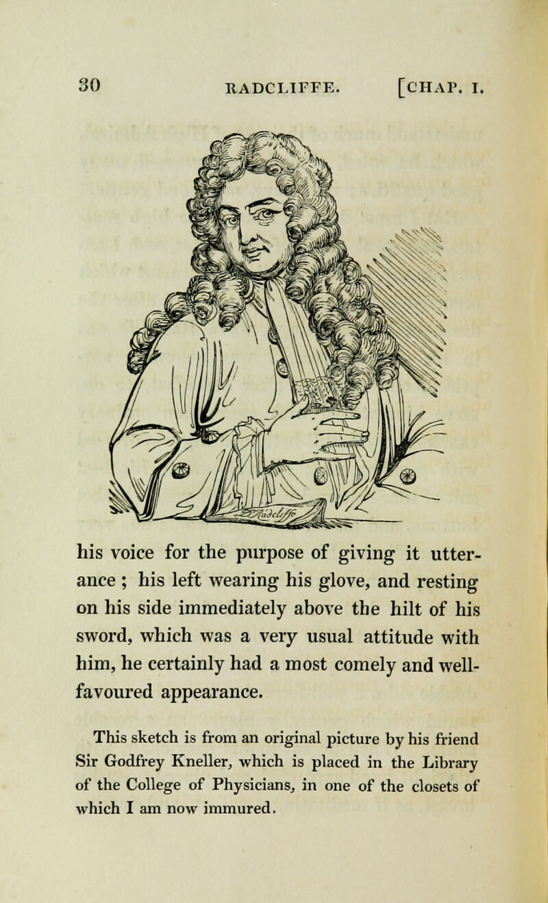 his voice for the purpose of giving it utter- ance ; his left wearing his glove, and resting on his side immediately above the hilt of his sword, which was a very usual attitude with him, he certainly had a most comely and well- favoured appearance. This sketch is from an original picture by his friend Sir Godfrey Kneller, which is placed in the Library of the College of Physicians, in one of the closets of which I am now immured.