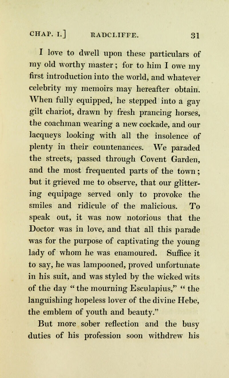 I love to dwell upon these particulars of my old worthy master; for to him I owe my first introduction into the world, and whatever celebrity my memoirs may hereafter obtain. When fully equipped, he stepped into a gay gilt chariot, drawn by fresh prancing horses, the coachman wearing a new cockade, and our lacqueys looking with all the insolence of plenty in their countenances. We paraded the streets, passed through Covent Garden, and the most frequented parts of the town; but it grieved me to observe, that our glitter- ing equipage served only to provoke the smiles and ridicule of the malicious. To speak out, it was now notorious that the Doctor was in love, and that all this parade was for the purpose of captivating the young lady of whom he was enamoured. Suffice it to say, he was lampooned, proved unfortunate in his suit, and was styled by the wicked wits of the day  the mourning Esculapius,  the languishing hopeless lover of the divine Hebe, the emblem of youth and beauty. But more sober reflection and the busy duties of his profession soon withdrew his