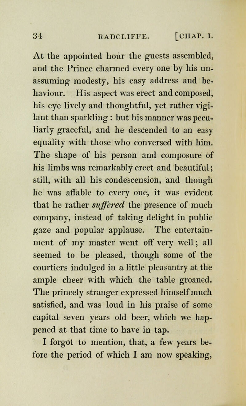 At the appointed hour the guests assembled, and the Prince charmed every one by his un- assuming modesty, his easy address and be- haviour. His aspect was erect and composed, his eye lively and thoughtful, yet rather vigi- lant than sparkling : but his manner was pecu- liarly graceful, and he descended to an easy equality with those who conversed with him. The shape of his person and composure of his limbs was remarkably erect and beautiful; still, with all his condescension, and though he was affable to every one, it was evident that he rather suffered the presence of much company, instead of taking delight in public gaze and popular applause. The entertain- ment of my master went off very well; all seemed to be pleased, though some of the courtiers indulged in a little pleasantry at the ample cheer with which the table groaned. The princely stranger expressed himself much satisfied, and was loud in his praise of some capital seven years old beer, which we hap- pened at that time to have in tap. I forgot to mention, that, a few years be- fore the period of which I am now speaking,