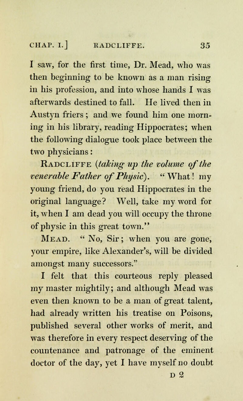 I saw, for the first time, Dr. Mead, who was then beginning to be known as a man rising in his profession, and into whose hands I was afterwards destined to fall. He lived then in Austyn friers ; and we found him one morn- ing in his library, reading Hippocrates; when the following dialogue took place between the two physicians: Radcliffe {taking up the volume of the venerable Father of Physic}. What! my young friend, do you read Hippocrates in the original language? Well, take my word for it, when I am dead you will occupy the throne of physic in this great town. Mead.  No, Sir; when you are gone, your empire, like Alexander's, will be divided amongst many successors. I felt that this courteous reply pleased my master mightily; and although Mead was even then known to be a man of great talent, had already written his treatise on Poisons, published several other works of merit, and was therefore in every respect deserving of the countenance and patronage of the eminent doctor of the day, yet I have myself no doubt D 2