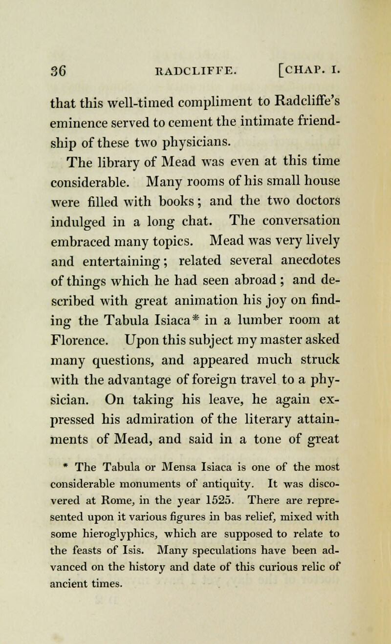 that this well-timed compliment to Radcliffe's eminence served to cement the intimate friend- ship of these two physicians. The library of Mead was even at this time considerable. Many rooms of his small house were filled with books; and the two doctors indulged in a long chat. The conversation embraced many topics. Mead was very lively and entertaining; related several anecdotes of things which he had seen abroad; and de- scribed with great animation his joy on find- ing the Tabula Isiaca* in a lumber room at Florence. Upon this subject my master asked many questions, and appeared much struck with the advantage of foreign travel to a phy- sician. On taking his leave, he again ex- pressed his admiration of the literary attain- ments of Mead, and said in a tone of great * The Tabula or Mensa Isiaca is one of the most considerable monuments of antiquity. It was disco- vered at Rome, in the year 1525. There are repre- sented upon it various figures in bas relief, mixed with some hieroglyphics, which are supposed to relate to the feasts of Isis. Many speculations have been ad- vanced on the history and date of this curious relic of ancient times.