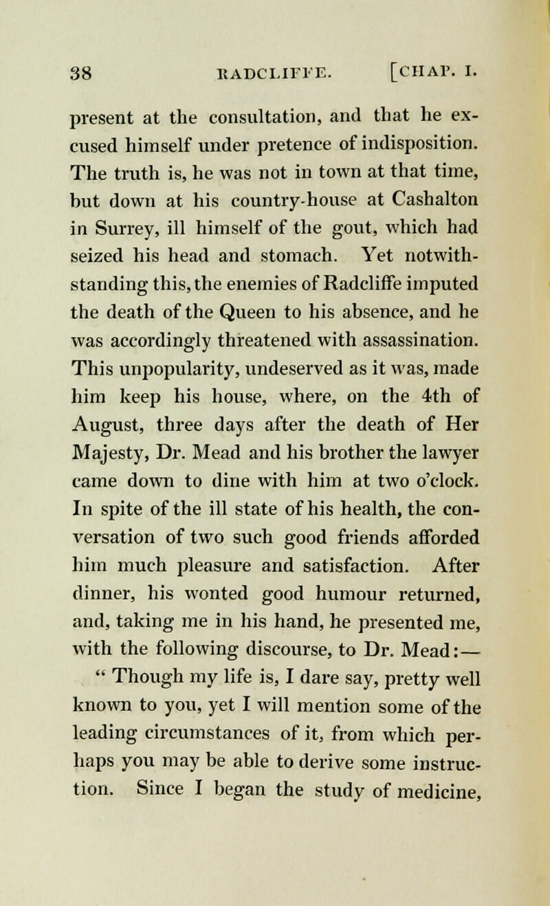 present at the consultation, and that he ex- cused himself under pretence of indisposition. The truth is, he was not in town at that time, but down at his country-house at Cashalton in Surrey, ill himself of the gout, which had seized his head and stomach. Yet notwith- standing this, the enemies of Radcliffe imputed the death of the Queen to his absence, and he was accordingly threatened with assassination. This unpopularity, undeserved as it was, made him keep his house, where, on the 4th of August, three days after the death of Her Majesty, Dr. Mead and his brother the lawyer came down to dine with him at two o'clock. In spite of the ill state of his health, the con- versation of two such good friends afforded him much pleasure and satisfaction. After dinner, his wonted good humour returned, and, taking me in his hand, he presented me, with the following discourse, to Dr. Mead:—  Though my life is, I dare say, pretty well known to you, yet I will mention some of the leading circumstances of it, from which per- haps you may be able to derive some instruc- tion. Since I began the study of medicine,