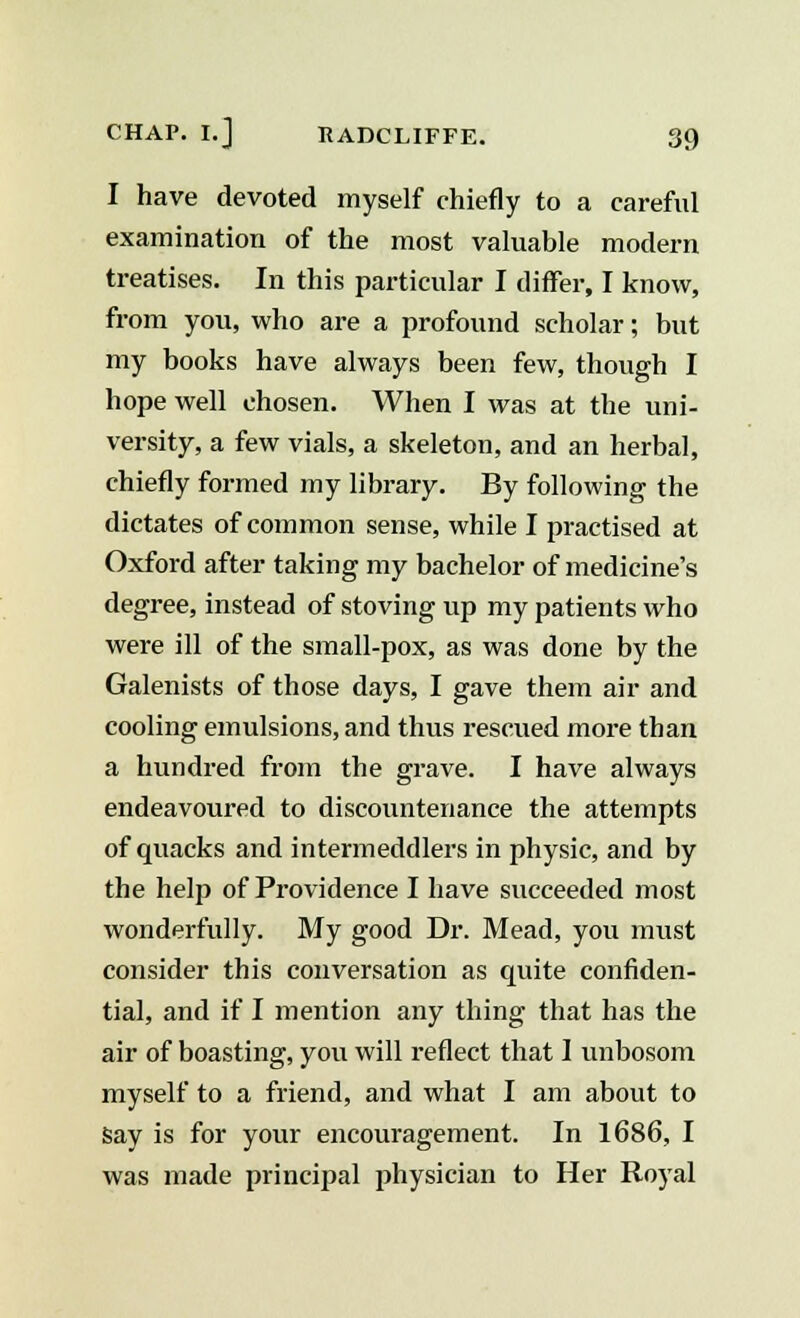 I have devoted myself chiefly to a careful examination of the most valuable modern treatises. In this particular I differ, I know, from you, who are a profound scholar; but my books have always been few, though I hope well chosen. When I was at the uni- versity, a few vials, a skeleton, and an herbal, chiefly formed my library. By following the dictates of common sense, while I practised at Oxford after taking my bachelor of medicine's degree, instead of stoving up my patients who were ill of the small-pox, as was done by the Galenists of those days, I gave them air and cooling emulsions, and thus rescued more than a hundred from the grave. I have always endeavoured to discountenance the attempts of quacks and intermeddlers in physic, and by the help of Providence I have succeeded most wonderfully. My good Dr. Mead, you must consider this conversation as quite confiden- tial, and if I mention any thing that has the air of boasting, you will reflect that 1 unbosom myself to a friend, and what I am about to say is for your encouragement. In 1686, I was made principal physician to Her Royal