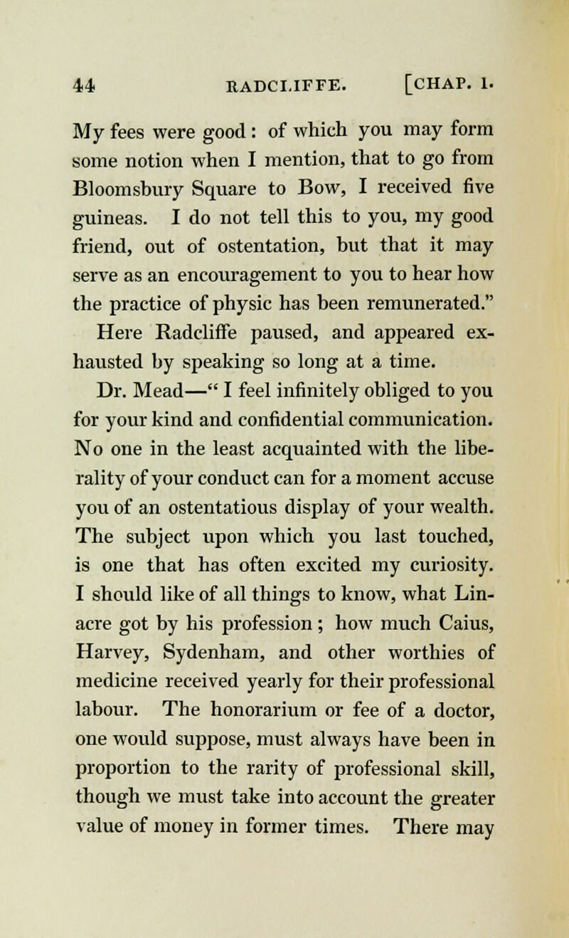 My fees were good: of which you may form some notion when I mention, that to go from Bloomshury Square to Bow, I received five guineas. I do not tell this to you, my good friend, out of ostentation, but that it may serve as an encouragement to you to hear how the practice of physic has been remunerated. Here RadclifFe paused, and appeared ex- hausted by speaking so long at a time. Dr. Mead— I feel infinitely obliged to you for your kind and confidential communication. No one in the least acquainted with the libe- rality of your conduct can for a moment accuse you of an ostentatious display of your wealth. The subject upon which you last touched, is one that has often excited my curiosity. I should like of all things to know, what Lin- acre got by his profession; how much Caius, Harvey, Sydenham, and other worthies of medicine received yearly for their professional labour. The honorarium or fee of a doctor, one would suppose, must always have been in proportion to the rarity of professional skill, though we must take into account the greater value of money in former times. There may