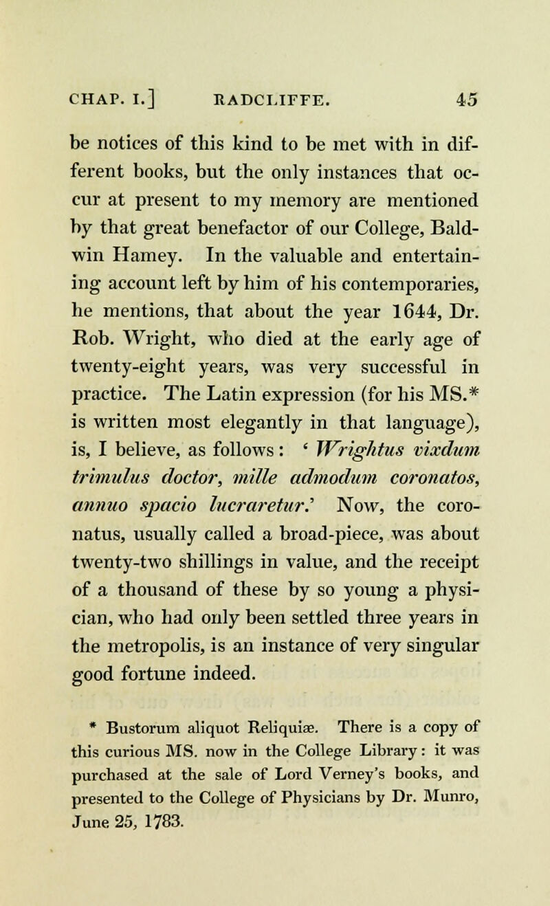 be notices of this kind to be met with in dif- ferent books, but the only instances that oc- cur at present to my memory are mentioned by that great benefactor of our College, Bald- win Harney. In the valuable and entertain- ing account left by him of his contemporaries, he mentions, that about the year 1644, Dr. Rob. Wright, who died at the early age of twenty-eight years, was very successful in practice. The Latin expression (for his MS.* is written most elegantly in that language), is, I believe, as follows: ' Wrightus vixdum trimulus doctor, mille admodum coronatos, annuo spacio lucraretur.' Now, the coro- natus, usually called a broad-piece, was about twenty-two shillings in value, and the receipt of a thousand of these by so young a physi- cian, who had only been settled three years in the metropolis, is an instance of very singular good fortune indeed. * Bustorum aliquot Reliquiae There is a copy of this curious MS. now in the College Library: it was purchased at the sale of Lord Verney's books, and presented to the College of Physicians by Dr. Munro, June 25, 1783.