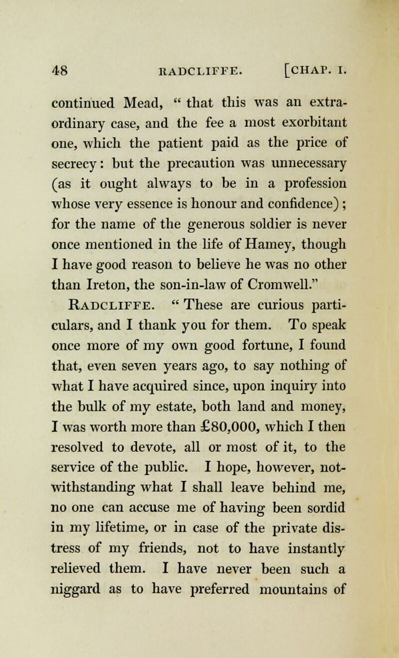 continued Mead,  that this was an extra- ordinary case, and the fee a most exorbitant one, which the patient paid as the price of secrecy: but the precaution was unnecessary (as it ought always to be in a profession whose very essence is honour and confidence) ; for the name of the generous soldier is never once mentioned in the life of Hamey, though I have good reason to believe he was no other than Ireton, the son-in-law of Cromwell. Radcliffe.  These are curious parti- culars, and I thank you for them. To speak once more of my own good fortune, I found that, even seven years ago, to say nothing of what I have acquired since, upon inquiry into the bulk of my estate, both land and money, I was worth more than £80,000, which I then resolved to devote, all or most of it, to the service of the public. I hope, however, not- withstanding what I shall leave behind me, no one can accuse me of having been sordid in my lifetime, or in case of the private dis- tress of my friends, not to have instantly relieved them. I have never been such a niggard as to have preferred mountains of