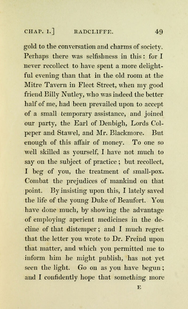 gold to the conversation and charms of society. Perhaps there was selfishness in this: for I never recollect to have spent a more delight- ful evening than that in the old room at the Mitre Tavern in Fleet Street, when my good friend Billy Nutley, who was indeed the better half of me, had been prevailed upon to accept of a small temporary assistance, and joined our party, the Earl of Denbigh, Lords Col- peper and Stawel, and Mr. Blackmore. But enough of this affair of money. To one so well skilled as yourself, I have not much to say on the subject of practice ; but recollect, I beg of you, the treatment of small-pox. Combat the prejudices of mankind on that point. By insisting upon this, I lately saved the life of the young Duke of Beaufort. You have done much, by showing the advantage of employing aperient medicines in the de- cline of that distemper; and I much regret that the letter you wrote to Dr. Freind upon that matter, and which you permitted me to inform him he might publish, has not yet seen the light. Go on as you have begun; and I confidently hope that something more