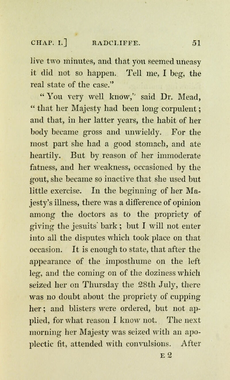 live two minutes, and that you seemed uneasy it did not so happen. Tell me, I beg, the real state of the case.  You very well know,'' said Dr. Mead,  that her Majesty had been long corpulent; and that, in her latter years, the habit of her body became gross and unwieldy. For the most part she had a good stomach, and ate heartily. But by reason of her immoderate fatness, and her weakness, occasioned by the gout, she became so inactive that she used but little exercise. In the beginning of her Ma- jesty's illness, there was a difference of opinion among the doctors as to the propriety of giving the Jesuits' bark ; but I will not enter into all the disputes which took place on that occasion. It is enough to state, that after the appearance of the imposthume on the left leg, and the coming on of the doziness which seized her on Thursday the 28th July, there was no doubt about the propriety of cupping her; and blisters were ordered, but not ap- plied, for what reason I know not. The next morning her Majesty was seized with an apo- plectic fit, attended with convulsions. After e2