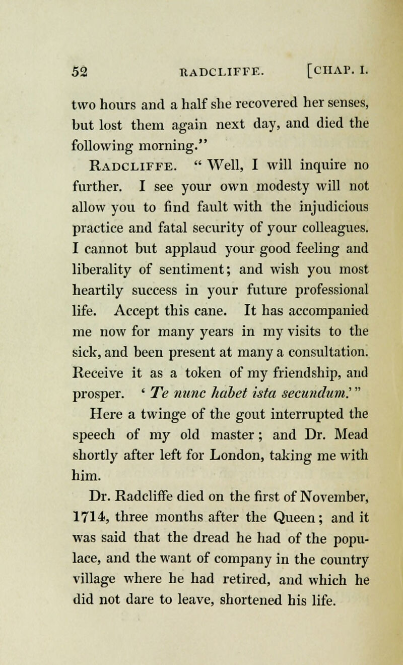 two hours and a half she recovered her senses, but lost them again next day, and died the following morning. Radcliffe.  Well, I will inquire no further. I see your own modesty will not allow you to find fault with the injudicious practice and fatal security of your colleagues. I cannot but applaud your good feeling and liberality of sentiment; and wish you most heartily success in your future professional life. Accept this cane. It has accompanied me now for many years in my visits to the sick, and been present at many a consultation. Receive it as a token of my friendship, and prosper. ' Te nunc habet ista secundum'.  Here a twinge of the gout interrupted the speech of my old master; and Dr. Mead shortly after left for London, taking me with him. Dr. Radcliffe died on the first of November, 1714, three months after the Queen; and it was said that the dread he had of the popu- lace, and the want of company in the country village where he had retired, and which he did not dare to leave, shortened his life.