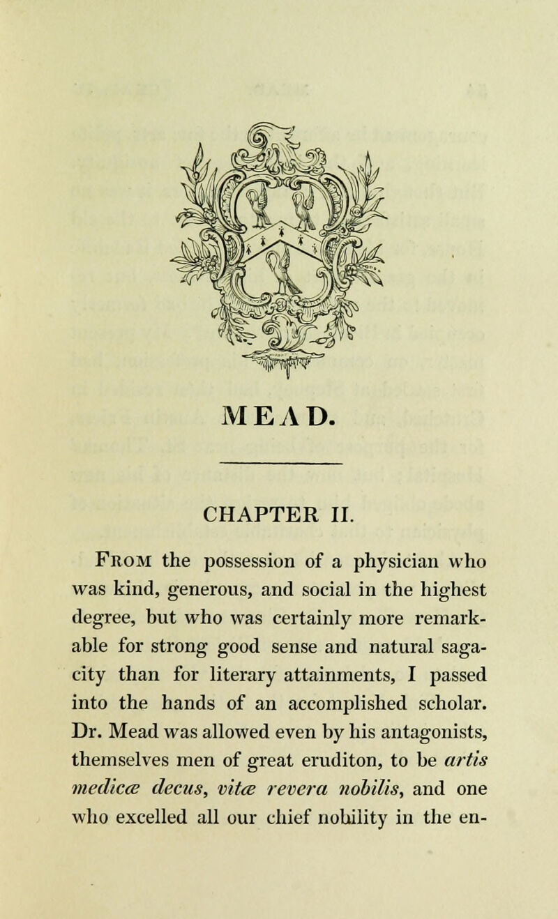 From the possession of a physician who was kind, generous, and social in the highest degree, but who was certainly more remark- able for strong good sense and natural saga- city than for literary attainments, I passed into the hands of an accomplished scholar. Dr. Mead was allowed even by his antagonists, themselves men of great eruditon, to be artis mediae decus, vitce revera nobilis, and one who excelled all our chief nobility in the en-