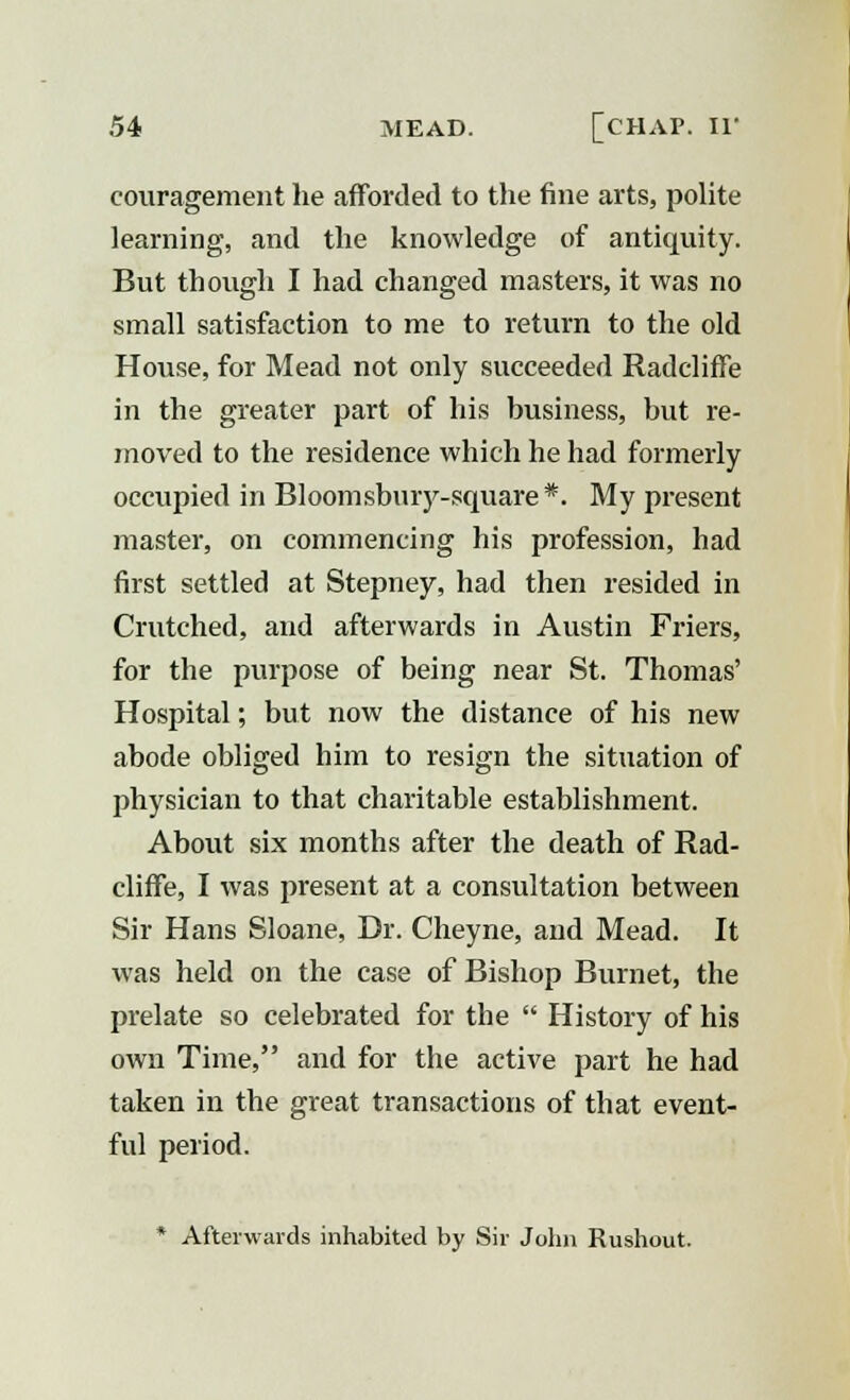 couragement he afforded to the fine arts, polite learning, and the knowledge of antiquity. But though I had changed masters, it was no small satisfaction to me to return to the old House, for Mead not only succeeded Radcliffe in the greater part of his business, but re- moved to the residence which he had formerly occupied in Bloomsbury-square*. My present master, on commencing his profession, had first settled at Stepney, had then resided in Crutched, and afterwards in Austin Friers, for the purpose of being near St. Thomas' Hospital; but now the distance of his new abode obliged him to resign the situation of physician to that charitable establishment. About six months after the death of Rad- cliffe, I was present at a consultation between Sir Hans Sloane, Dr. Cheyne, and Mead. It was held on the case of Bishop Burnet, the prelate so celebrated for the  History of his own Time, and for the active part he had taken in the great transactions of that event- ful period. * Afterwards inhabited by Sir John Rushout.