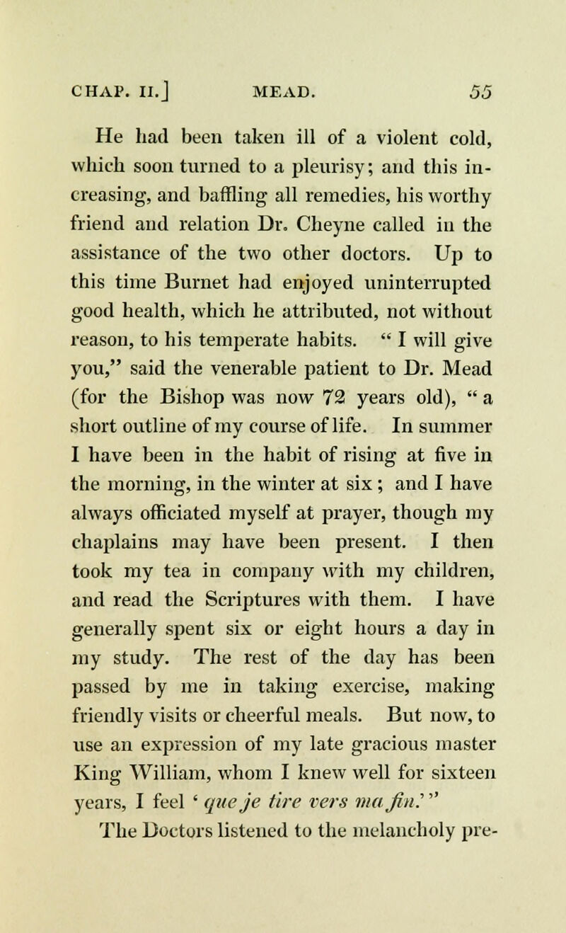 He had been taken ill of a violent cold, which soon turned to a pleurisy; and this in- creasing, and baffling all remedies, his worthy friend and relation Dr. Cheyne called in the assistance of the two other doctors. Up to this time Burnet had enjoyed uninterrupted good health, which he attributed, not without reason, to his temperate habits.  I will give you, said the venerable patient to Dr. Mead (for the Bishop was now 72 years old),  a short outline of my course of life. In summer I have been in the habit of rising at five in the morning, in the winter at six; and I have always officiated myself at prayer, though my chaplains may have been present. I then took my tea in company with my children, and read the Scriptures with them. I have generally spent six or eight hours a day in my study. The rest of the day has been passed by me in taking exercise, making friendly visits or cheerful meals. But now, to use an expression of my late gracious master King William, whom I knew well for sixteen years, I feel ' que je tire vers ma fin.'' The Doctors listened to the melancholy pre-