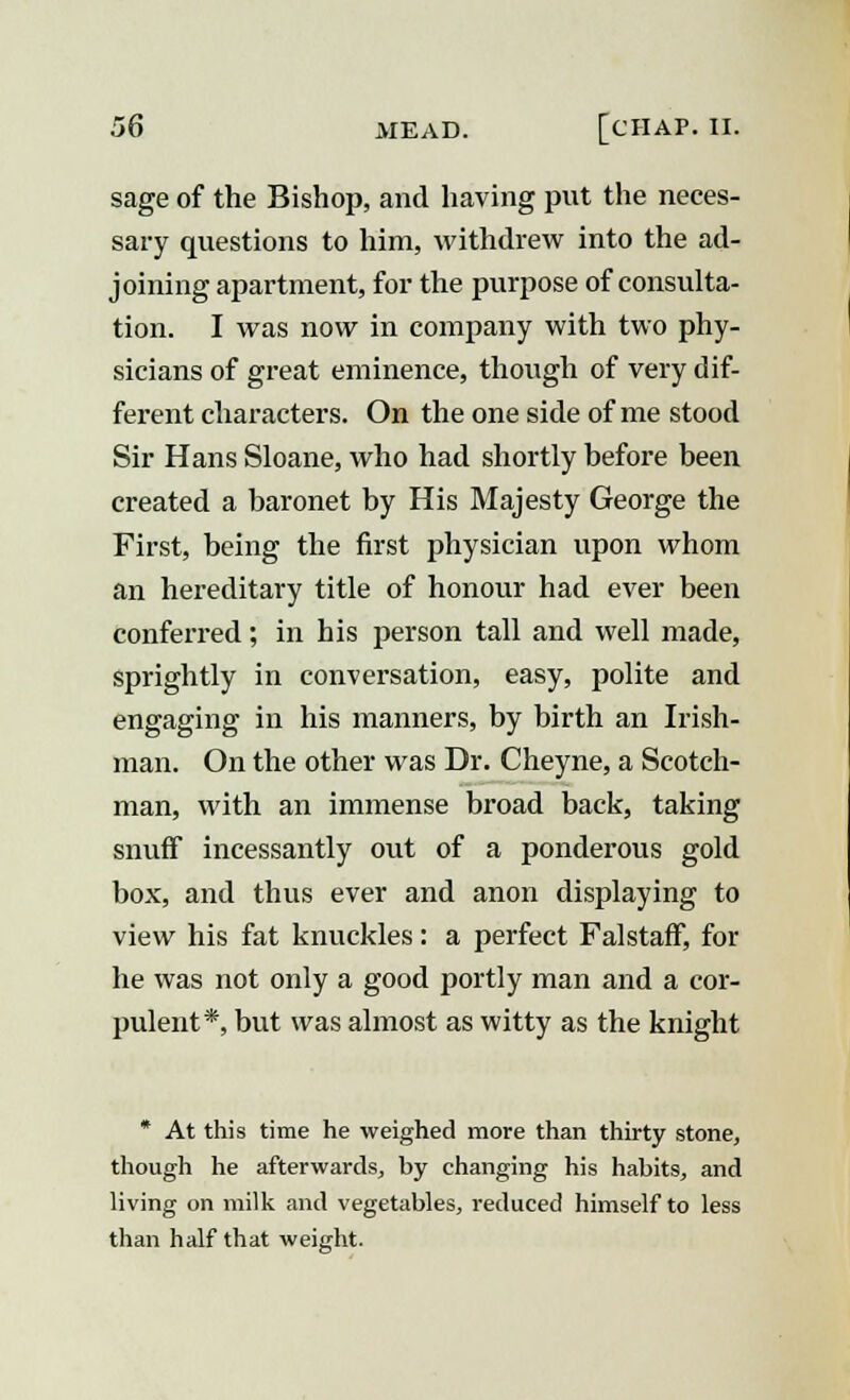 sage of the Bishop, and having put the neces- sary questions to him, withdrew into the ad- joining apartment, for the purpose of consulta- tion. I was now in company with two phy- sicians of great eminence, though of very dif- ferent characters. On the one side of me stood Sir Hans Sloane, who had shortly before been created a baronet by His Majesty George the First, being the first physician upon whom an hereditary title of honour had ever been conferred; in his person tall and well made, sprightly in conversation, easy, polite and engaging in his manners, by birth an Irish- man. On the other was Dr. Cheyne, a Scotch- man, with an immense broad back, taking snuff incessantly out of a ponderous gold box, and thus ever and anon displaying to view his fat knuckles: a perfect FalstafF, for he was not only a good portly man and a cor- pulent*, but was almost as witty as the knight * At this time he weighed more than thirty stone, though he afterwards, by changing his habits, and living on milk and vegetables, reduced himself to less than half that weight.