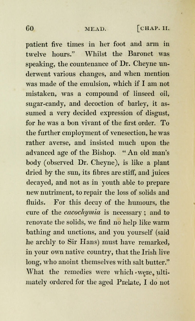 patient five times in her foot and arm in twelve hours. Whilst the Baronet was speaking, the countenance of Dr. Cheyne un- derwent various changes, and when mention was made of the emulsion, which if I am not mistaken, was a compound of linseed oil, sugar-candy, and decoction of barley, it as- sumed a very decided expression of disgust, for he was a bon vivant of the first order. To the further employment of venesection, he was rather averse, and insisted much upon the advanced age of the Bishop.  An old man's body (observed Dr. Cheyne), is like a plant dried by the sun, its fibres are stiff, and juices decayed, and not as in youth able to prepare new nutriment, to repair the loss of solids and fluids. For this decay of the humours, the cure of the cacochymia is necessary ; and to renovate the solids, we find no help like warm bathing and unctions, and you yourself (said he archly to Sir Hans) must have remarked, in your own native country, that the Irish live long, who anoint themselves with salt butter. What the remedies were which • were, ulti- mately ordered for the aged Prelate, I do not