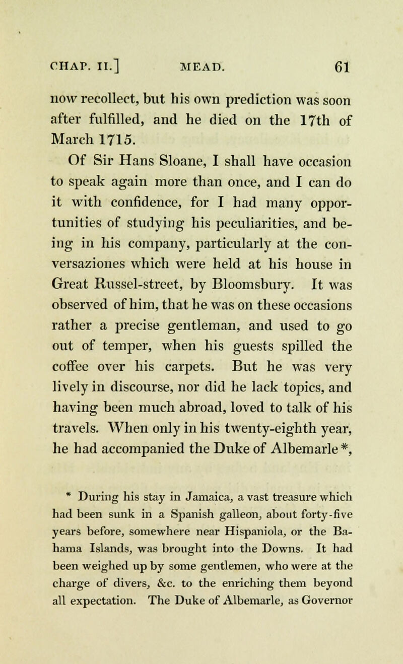 now recollect, but his own prediction was soon after fulfilled, and he died on the 17th of March 1715. Of Sir Hans Sloane, I shall have occasion to speak again more than once, and I can do it with confidence, for I had many oppor- tunities of studying his peculiarities, and be- ing in his company, particularly at the con- versaziones which were held at his house in Great Russel-street, by Bloomsbury. It was observed of him, that he was on these occasions rather a precise gentleman, and used to go out of temper, when his guests spilled the coffee over his carpets. But he was very lively in discourse, nor did he lack topics, and having been much abroad, loved to talk of his travels. When only in his twenty-eighth year, he had accompanied the Duke of Albemarle *, * During his stay in Jamaica, a vast treasure which had been sunk in a Spanish galleon, about forty-five years before, somewhere near Hispaniola, or the Ba- hama Islands, was brought into the Downs. It had been weighed up by some gentlemen, who were at the charge of divers, &c. to the enriching them beyond all expectation. The Duke of Albemarle, as Governor