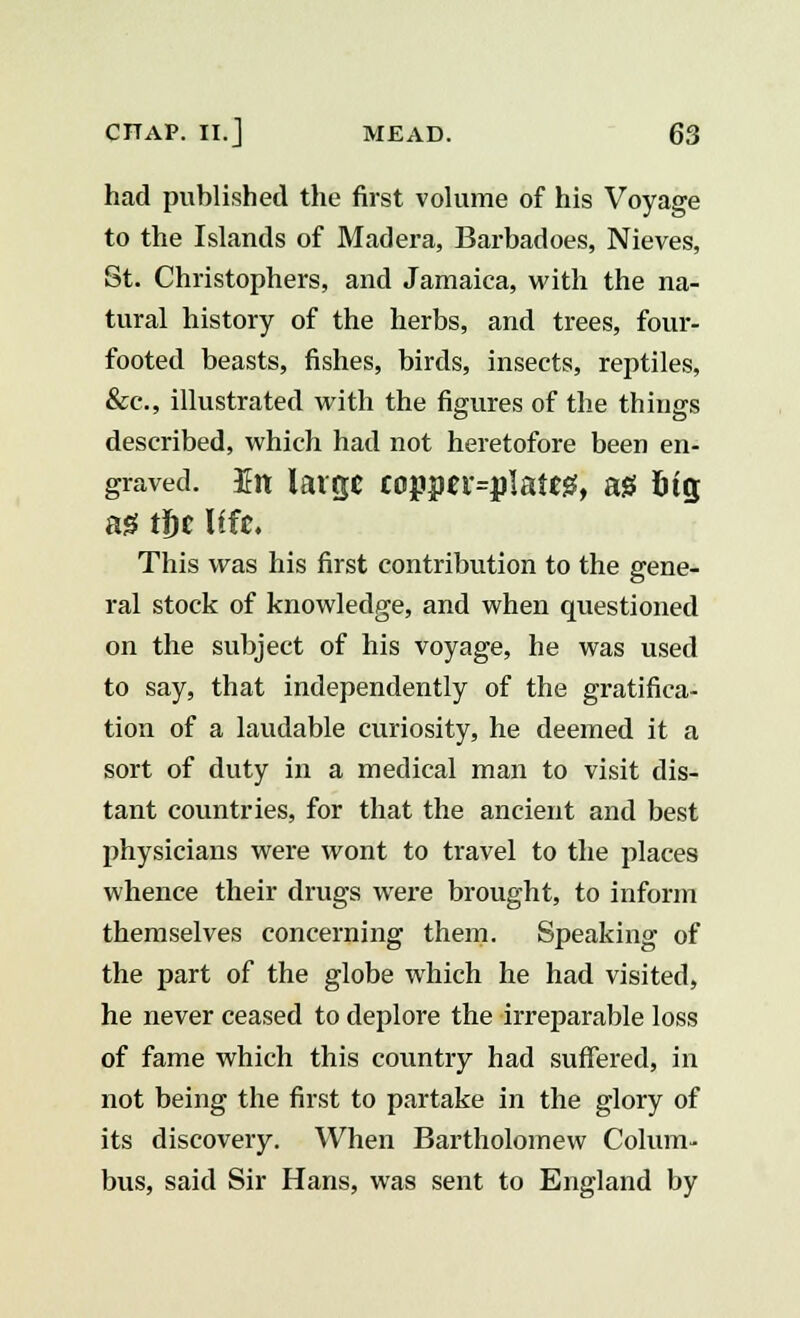 had published the first volume of his Voyage to the Islands of Madera, Barbadoes, Nieves, St. Christophers, and Jamaica, with the na- tural history of the herbs, and trees, four- footed beasts, fishes, birds, insects, reptiles, &c, illustrated with the figures of the things described, which had not heretofore been en- graved. En large copperplate*, a* 6tg a* tl)c Ufe. This was his first contribution to the gene- ral stock of knowledge, and when questioned on the subject of his voyage, he was used to say, that independently of the gratifica- tion of a laudable curiosity, he deemed it a sort of duty in a medical man to visit dis- tant countries, for that the ancient and best physicians were wont to travel to the places whence their drugs were brought, to inform themselves concerning them. Speaking of the part of the globe which he had visited, he never ceased to deplore the irreparable loss of fame which this country had suffered, in not being the first to partake in the glory of its discovery. When Bartholomew Colum- bus, said Sir Hans, was sent to England by