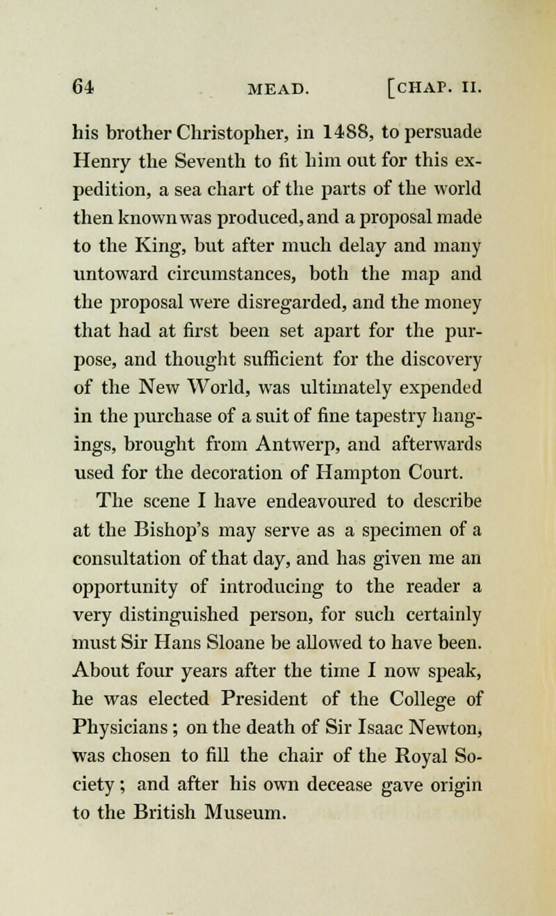 his brother Christopher, in 1488, to persuade Henry the Seventh to fit him out for this ex- pedition, a sea chart of the parts of the world then known was produced, and a proposal made to the King, but after much delay and many untoward circumstances, both the map and the proposal were disregarded, and the money that had at first been set apart for the pur- pose, and thought sufficient for the discovery of the New World, was ultimately expended in the purchase of a suit of fine tapestry hang- ings, brought from Antwerp, and afterwards used for the decoration of Hampton Court. The scene I have endeavoured to describe at the Bishop's may serve as a specimen of a consultation of that day, and has given me an opportunity of introducing to the reader a very distinguished person, for such certainly must Sir Hans Sloane be allowed to have been. About four years after the time I now speak, he was elected President of the College of Physicians; on the death of Sir Isaac Newton, was chosen to fill the chair of the Royal So- ciety ; and after his own decease gave origin to the British Museum.