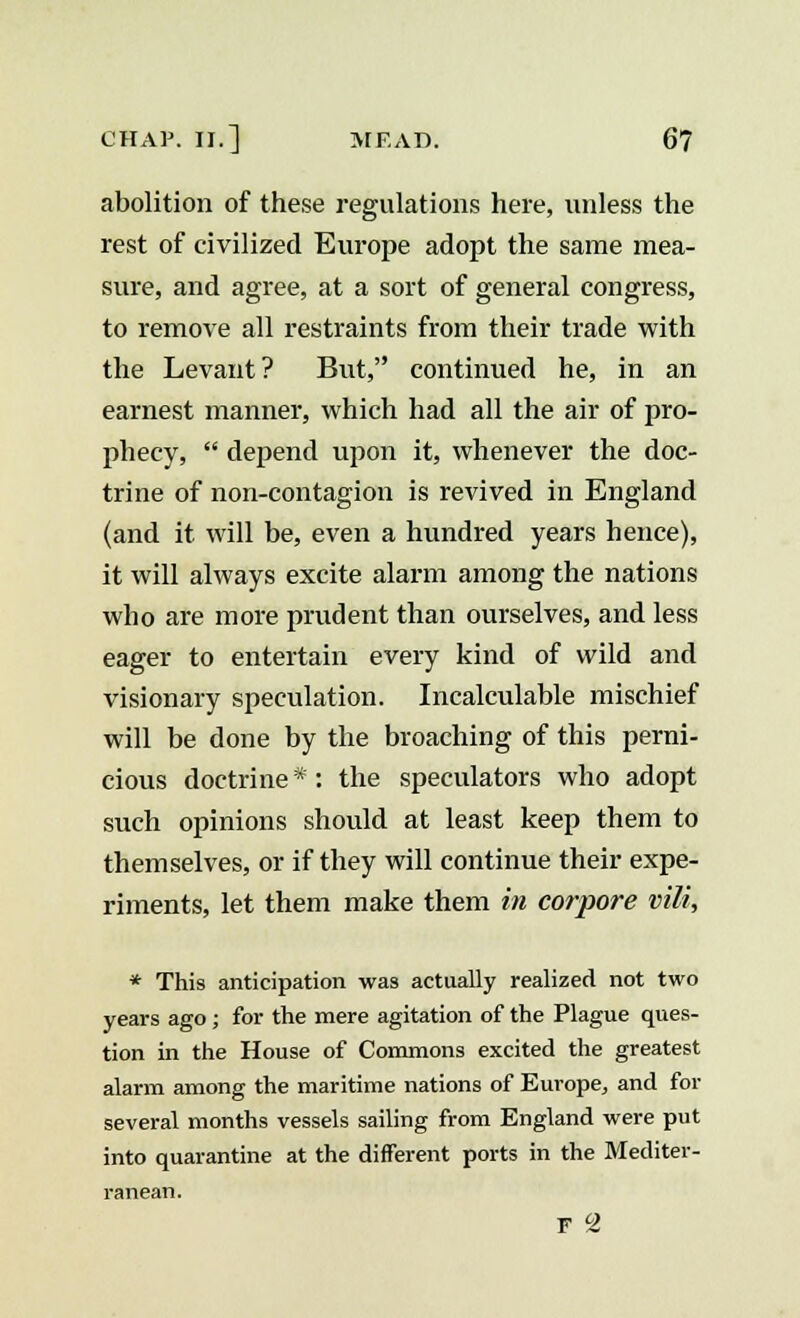 abolition of these regulations here, unless the rest of civilized Europe adopt the same mea- sure, and agree, at a sort of general congress, to remove all restraints from their trade with the Levant? But, continued he, in an earnest manner, which had all the air of pro- phecy,  depend upon it, whenever the doc- trine of non-contagion is revived in England (and it will be, even a hundred years hence), it will always excite alarm among the nations who are more prudent than ourselves, and less eager to entertain every kind of wild and visionary speculation. Incalculable mischief will be done by the broaching of this perni- cious doctrine*: the speculators who adopt such opinions should at least keep them to themselves, or if they will continue their expe- riments, let them make them in corpore vili, * This anticipation was actually realized not two years ago ; for the mere agitation of the Plague ques- tion in the House of Commons excited the greatest alarm among the maritime nations of Europe, and for several months vessels sailing from England were put into quarantine at the different ports in the Mediter- ranean. F 2