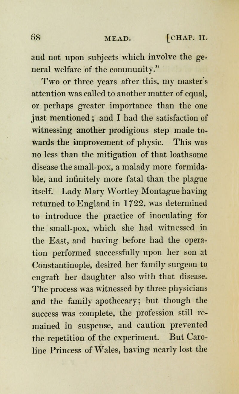 and not upon subjects which involve the ge- neral welfare of the community. Two or three years after this, my master's attention was called to another matter of equal, or perhaps greater importance than the one just mentioned; and I had the satisfaction of witnessing another prodigious step made to- wards the improvement of physic. This was no less than the mitigation of that loathsome disease the small-pox, a malady more formida- ble, and infinitely more fatal than the plague itself. Lady Mary Wortley Montague having returned to England in 1722, was determined to introduce the practice of inoculating for the small-pox, which she had witnessed in the East, and having before had the opera- tion performed successfully upon her son at Constantinople, desired her family surgeon to engraft her daughter also with that disease. The process was witnessed by three physicians and the family apothecary; but though the success was complete, the profession still re- mained in suspense, and caution prevented the repetition of the experiment. But Caro- line Princess of Wales, having nearly lost the