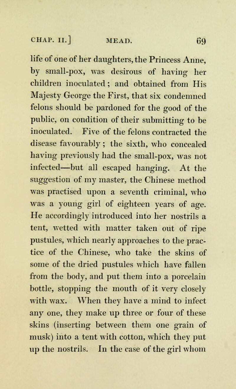 life of one of her daughters, the Princess Anne, by small-pox, was desirous of having her children inoculated; and obtained from His Majesty George the First, that six condemned felons should be pardoned for the good of the public, on condition of their submitting to be inoculated. Five of the felons contracted the disease favourably; the sixth, who concealed having previously had the small-pox, was not infected—but all escaped hanging. At the suggestion of my master, the Chinese method was practised upon a seventh criminal, who was a young girl of eighteen years of age. He accordingly introduced into her nostrils a tent, wetted with matter taken out of ripe pustules, which nearly approaches to the prac- tice of the Chinese, who take the skins of some of the dried pustules which have fallen from the body, and put them into a porcelain bottle, stopping the mouth of it very closely with wax. When they have a mind to infect any one, they make up three or four of these skins (inserting between them one grain of musk) into a tent with cotton, which they put up the nostrils. In the case of the girl whom