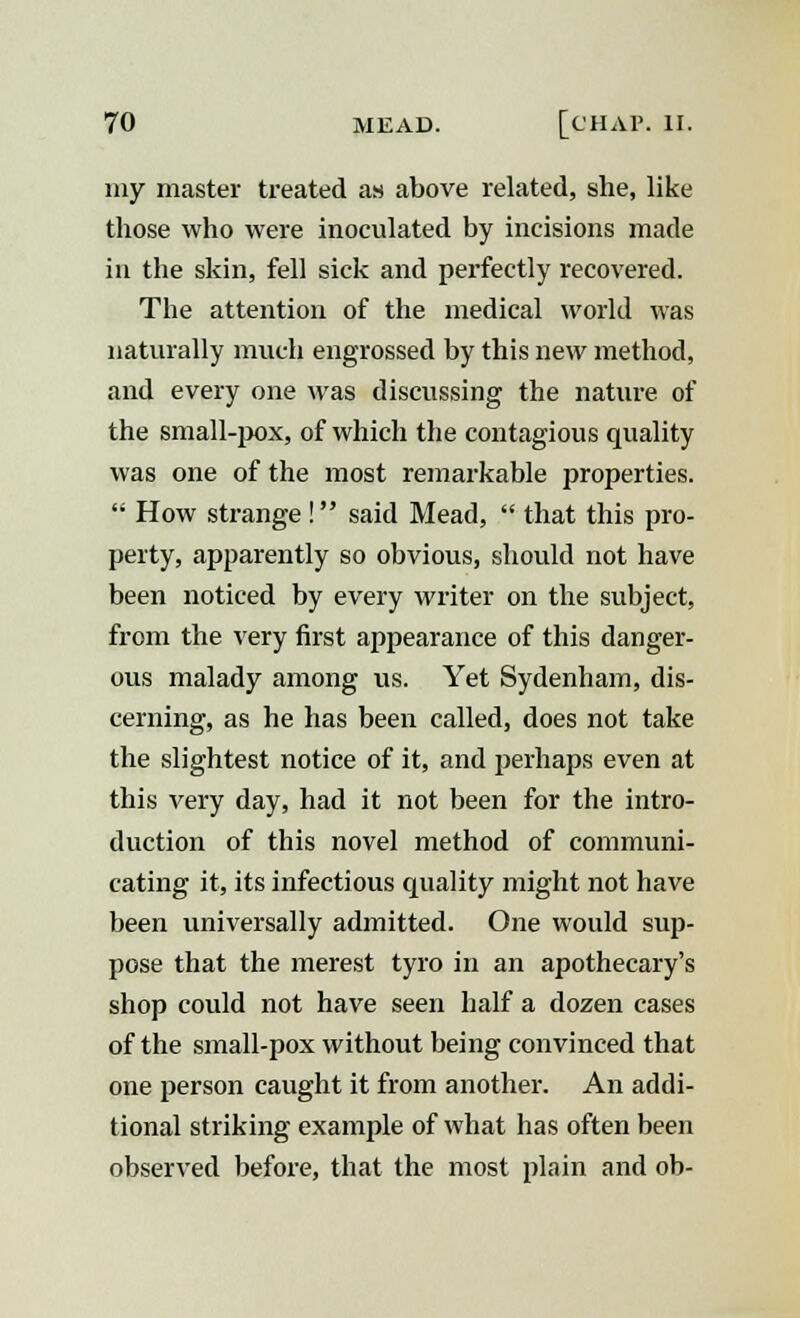 my master treated as above related, she, like those who were inoculated by incisions made in the skin, fell sick and perfectly recovered. The attention of the medical world was naturally much engrossed by this new method, and every one was discussing the nature of the small-pox, of which the contagious quality was one of the most remarkable properties.  How strange ! said Mead,  that this pro- perty, apparently so obvious, should not have been noticed by every writer on the subject, from the very first appearance of this danger- ous malady among us. Yet Sydenham, dis- cerning, as he has been called, does not take the slightest notice of it, and perhaps even at this very day, had it not been for the intro- duction of this novel method of communi- cating it, its infectious quality might not have been universally admitted. One would sup- pose that the merest tyro in an apothecary's shop could not have seen half a dozen cases of the small-pox without being convinced that one person caught it from another. An addi- tional striking example of what has often been observed before, that the most plain and ob-