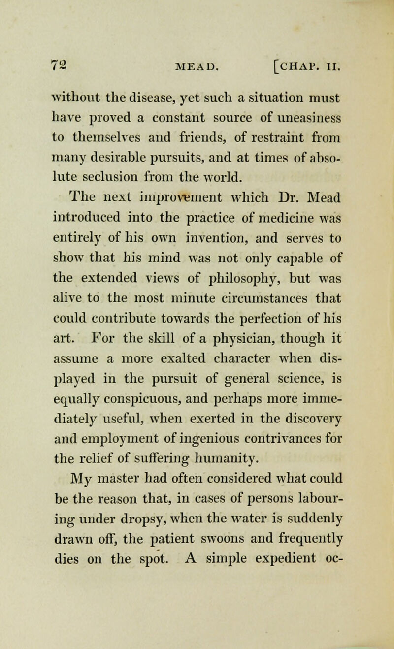 without the disease, yet such a situation must have proved a constant source of uneasiness to themselves and friends, of restraint from many desirable pursuits, and at times of abso- lute seclusion from the world. The next improvement which Dr. Mead introduced into the practice of medicine was entirely of his own invention, and serves to show that his mind was not only capable of the extended views of philosophy, but was alive to the most minute circumstances that could contribute towards the perfection of his art. For the skill of a physician, though it assume a more exalted character when dis- played in the pursuit of general science, is equally conspicuous, and perhaps more imme- diately useful, when exerted in the discovery and employment of ingenious contrivances for the relief of suffering humanity. My master had often considered what could be the reason that, in cases of persons labour- ing under dropsy, when the water is suddenly drawn off, the patient swoons and frequently dies on the spot. A simple expedient oc-