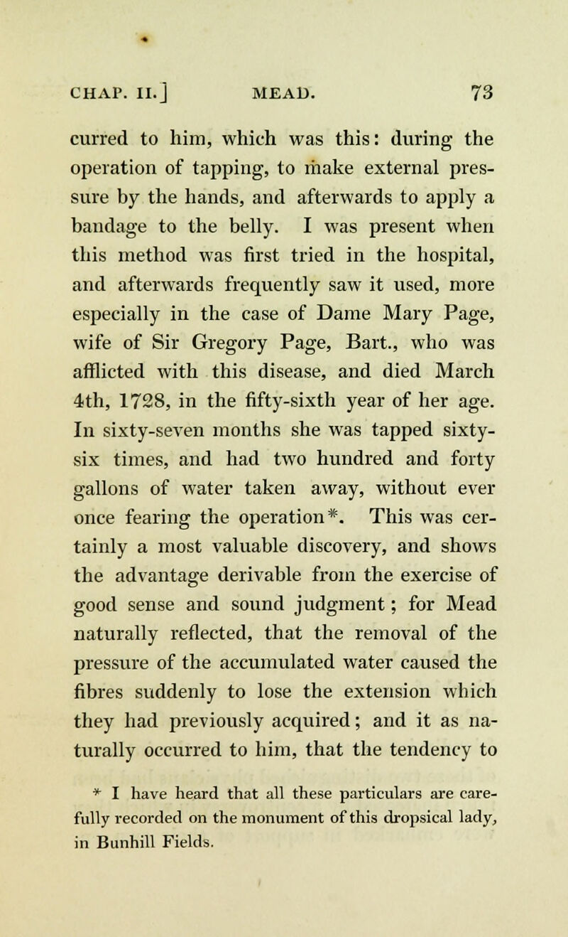 curred to him, which was this: during the operation of tapping, to make external pres- sure by the hands, and afterwards to apply a bandage to the belly. I was present when this method was first tried in the hospital, and afterwards frequently saw it used, more especially in the case of Dame Mary Page, wife of Sir Gregory Page, Bart., who was afflicted with this disease, and died March 4th, 1728, in the fifty-sixth year of her age. In sixty-seven months she was tapped sixty- six times, and had two hundred and forty gallons of water taken away, without ever once fearing the operation*. This was cer- tainly a most valuable discovery, and shows the advantage derivable from the exercise of good sense and sound judgment; for Mead naturally reflected, that the removal of the pressure of the accumulated water caused the fibres suddenly to lose the extension which they had previously acquired; and it as na- turally occurred to him, that the tendency to * I have heard that all these particulars are care- fully recorded on the monument of this dropsical lady, in Bunhill Fields.