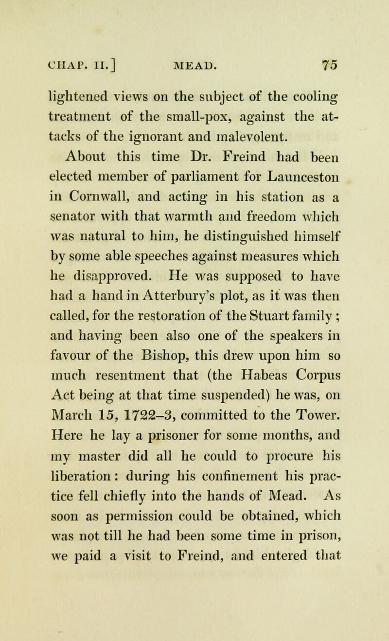 lightened views on the subject of the cooling treatment of the small-pox, against the at- tacks of the ignorant and malevolent. About this time Dr. Freind had been elected member of parliament for Launceston in Cornwall, and acting in his station as a senator with that warmth and freedom which was natural to him, he distinguished himself by some able speeches against measures which he disapproved. He was supposed to have had a hand in Atterbury's plot, as it was then called, for the restoration of the Stuart family; and having been also one of the speakers in favour of the Bishop, this drew upon him so much resentment that (the Habeas Corpus Act being at that time suspended) he was, on March 15, 1722-3, committed to the Tower. Here he lay a prisoner for some months, and my master did all he could to procure his liberation : during his confinement his prac- tice fell chiefly into the hands of Mead. As soon as permission could be obtained, which was not till he had been some time in prison, we paid a visit to Freind, and entered that