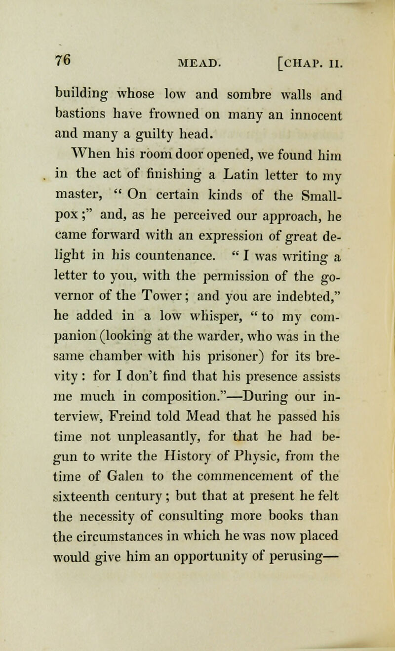 building whose low and sombre walls and bastions have frowned on many an innocent and many a guilty head. When his room door opened, we found him in the act of finishing a Latin letter to my master,  On certain kinds of the Small- pox ; and, as he perceived our approach, he came forward with an expression of great de- light in his countenance.  I was writing a letter to you, with the permission of the go- vernor of the Tower; and you are indebted, he added in a low whisper,  to my com- panion (looking at the warder, who was in the same chamber with his prisoner) for its bre- vity : for I don't find that his presence assists me much in composition.—During our in- terview, Freind told Mead that he passed his time not unpleasantly, for that he had be- gun to write the History of Physic, from the time of Galen to the commencement of the sixteenth century ; but that at present he felt the necessity of consulting more books than the circumstances in which he was now placed would give him an opportunity of perusing—