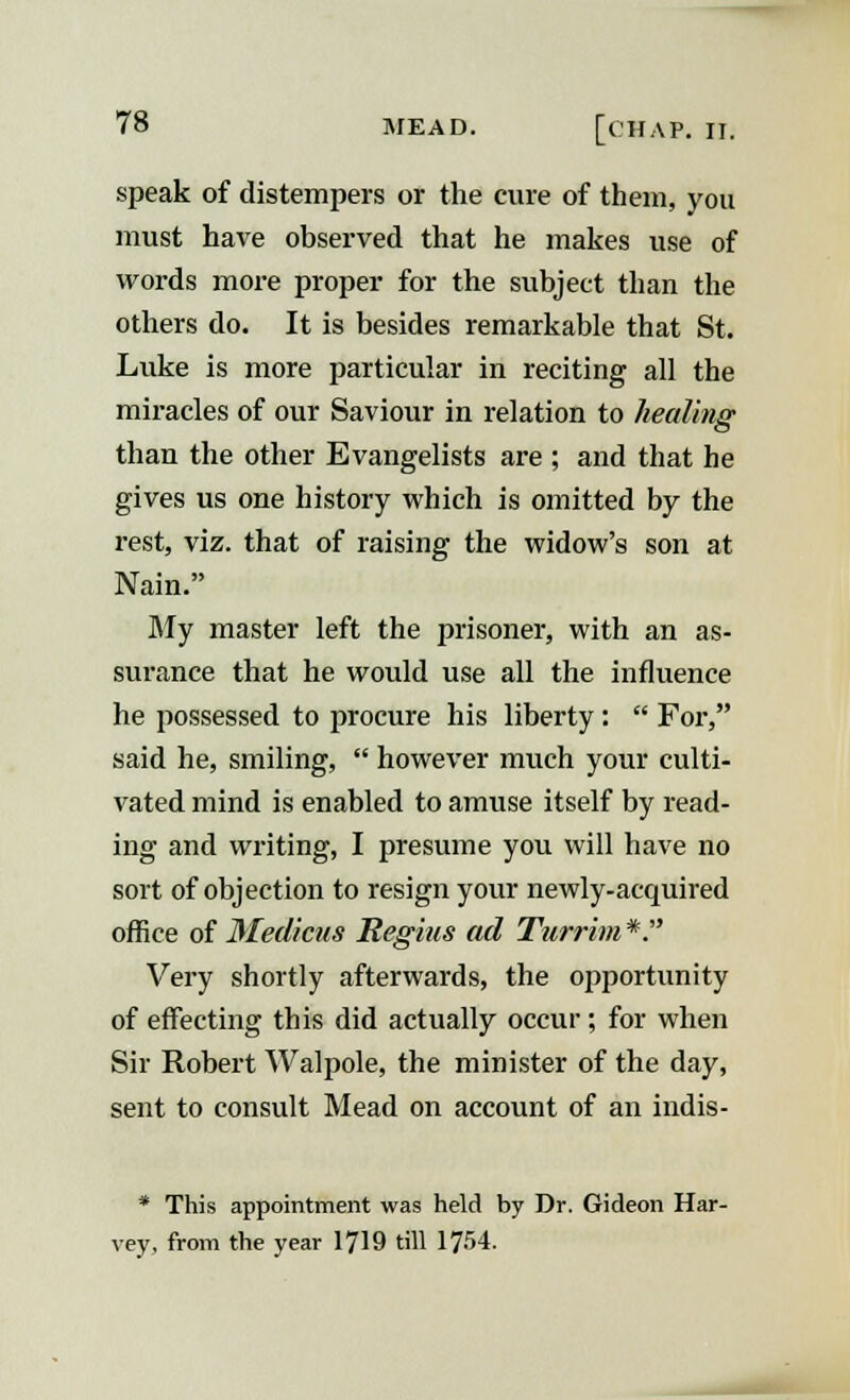 speak of distempers or the cure of them, you must have observed that he makes use of words more proper for the subject than the others do. It is besides remarkable that St. Luke is more particular in reciting all the miracles of our Saviour in relation to healing than the other Evangelists are ; and that he gives us one history which is omitted by the rest, viz. that of raising the widow's son at Nain. My master left the prisoner, with an as- surance that he would use all the influence he possessed to procure his liberty:  For, said he, smiling,  however much your culti- vated mind is enabled to amuse itself by read- ing and writing, I presume you will have no sort of objection to resign your newly-acquired office of Medians Regius ad Turrim *. Very shortly afterwards, the opportunity of effecting this did actually occur; for when Sir Robert Walpole, the minister of the day, sent to consult Mead on account of an indis- * This appointment was held by Dr. Gideon Har- vey, from the year 1719 till 1754.