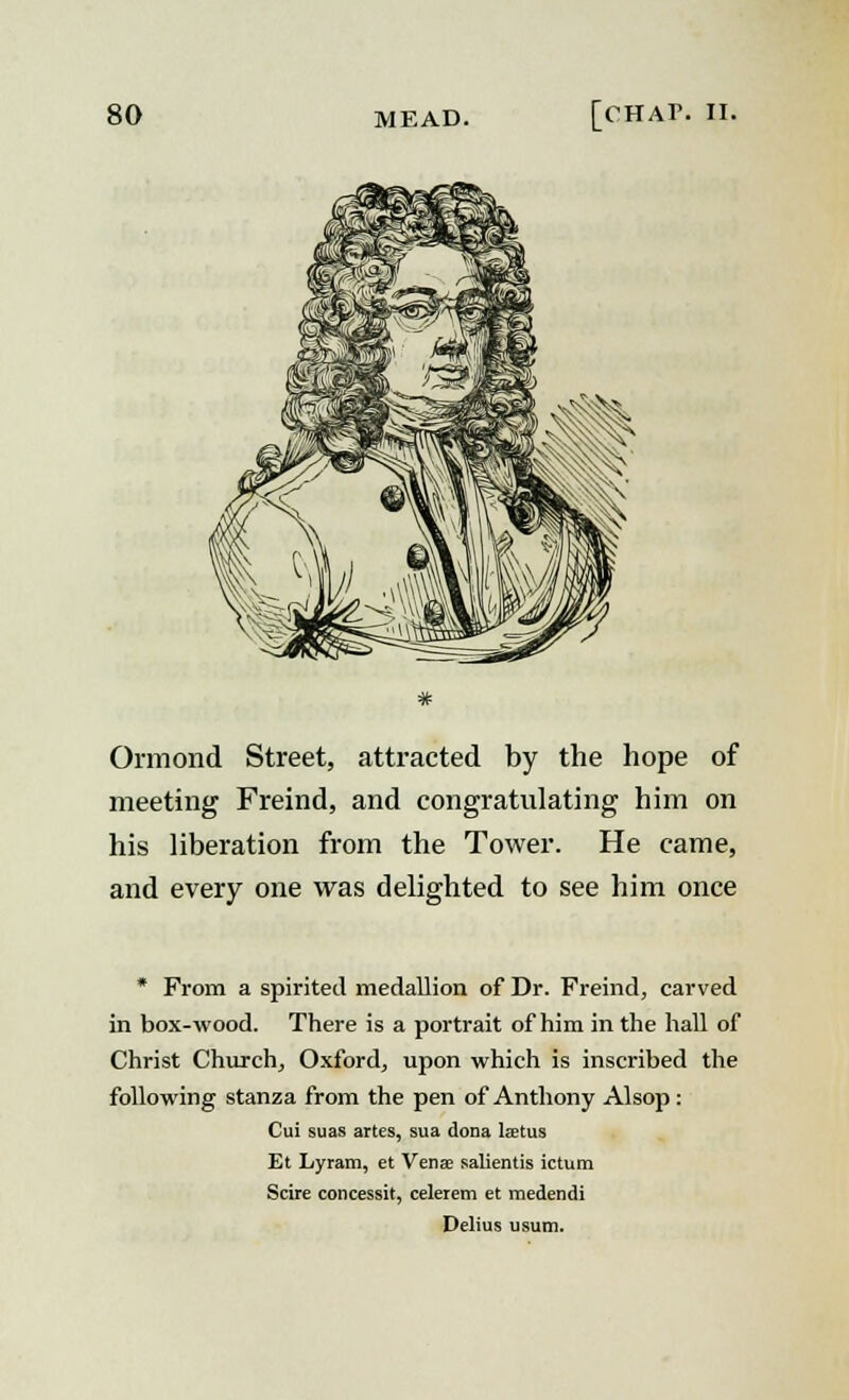 Ormond Street, attracted by the hope of meeting Freind, and congratulating him on his liberation from the Tower. He came, and every one was delighted to see him once * From a spirited medallion of Dr. Freind, carved in box-wood. There is a portrait of him in the hall of Christ Church, Oxford, upon which is inscribed the following stanza from the pen of Anthony Alsop: Cui suas artes, sua dona Iaetus Et Lyram, et Venae salientis ictum Scire concessit, celerem et medendi Delius usum.