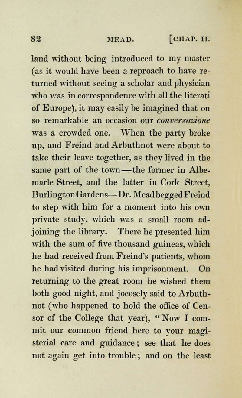 land without being introduced to my master (as it would have been a reproach to have re- turned without seeing a scholar and physician who was in correspondence with all the literati of Europe), it may easily be imagined that on so remarkable an occasion our conversazione was a crowded one. When the party broke up, and Freind and Arbuthnot were about to take their leave together, as they lived in the same part of the town—the former in Albe- marle Street, and the latter in Cork Street, Burlington Gardens—Dr. Mead begged Freind to step with him for a moment into his own private study, which was a small room ad- joining the library. There he presented him with the sum of five thousand guineas, which he had received from Freind's patients, whom he had visited during his imprisonment. On returning to the great room he wished them both good night, and jocosely said to Arbuth- not (who happened to hold the office of Cen- sor of the College that year),  Now I com- mit our common friend here to your magi- sterial care and guidance; see that he does not again get into trouble; and on the least