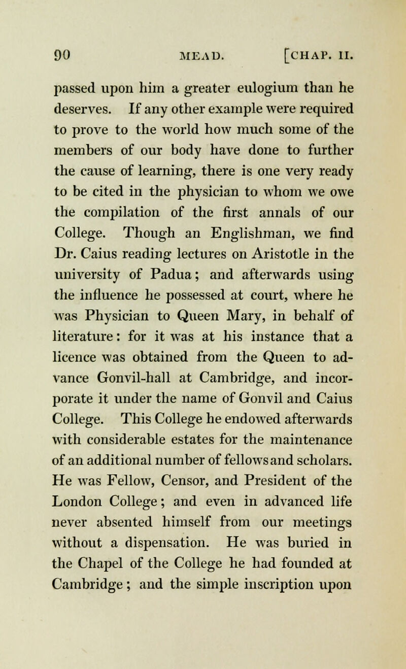 passed upon him a greater eulogium than he deserves. If any other example were required to prove to the world how much some of the members of our body have done to further the cause of learning, there is one very ready to be cited in the physician to whom we owe the compilation of the first annals of our College. Though an Englishman, we find Dr. Caius reading lectures on Aristotle in the university of Padua; and afterwards using the influence he possessed at court, where he was Physician to Queen Mary, in behalf of literature: for it was at his instance that a licence was obtained from the Queen to ad- vance Gonvil-hall at Cambridge, and incor- porate it under the name of Gonvil and Caius College. This College he endowed afterwards with considerable estates for the maintenance of an additional number of fellows and scholars. He was Fellow, Censor, and President of the London College; and even in advanced life never absented himself from our meetings without a dispensation. He was buried in the Chapel of the College he had founded at Cambridge ; and the simple inscription upon