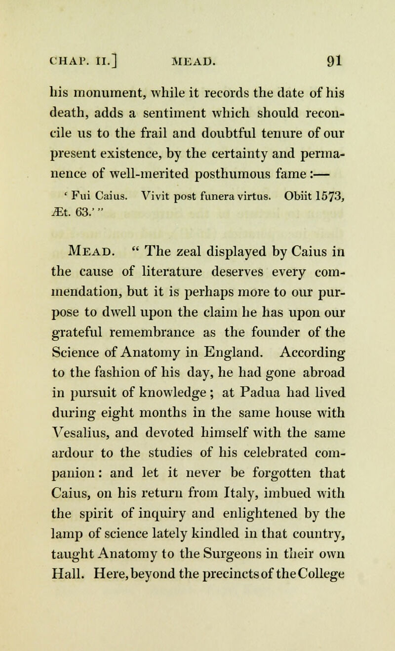 his monument, while it records the date of his death, adds a sentiment which should recon- cile us to the frail and doubtful tenure of our present existence, by the certainty and perma- nence of well-merited posthumous fame:— ' Fui Caius. Vivit post funera virtus. Obiit 1573, JEt. 63.'  Mead.  The zeal displayed by Caius in the cause of literature deserves every com- mendation, but it is perhaps more to our pur- pose to dwell upon the claim he has upon our grateful remembrance as the founder of the Science of Anatomy in England. According to the fashion of his day, he had gone abroad in pursuit of knowledge ; at Padua had lived during eight months in the same house with Vesalius, and devoted himself with the same ardour to the studies of his celebrated com- panion : and let it never be forgotten that Caius, on his return from Italy, imbued with the spirit of inquiry and enlightened by the lamp of science lately kindled in that country, taught Anatomy to the Surgeons in their own Hall. Here, beyond the precincts of the College